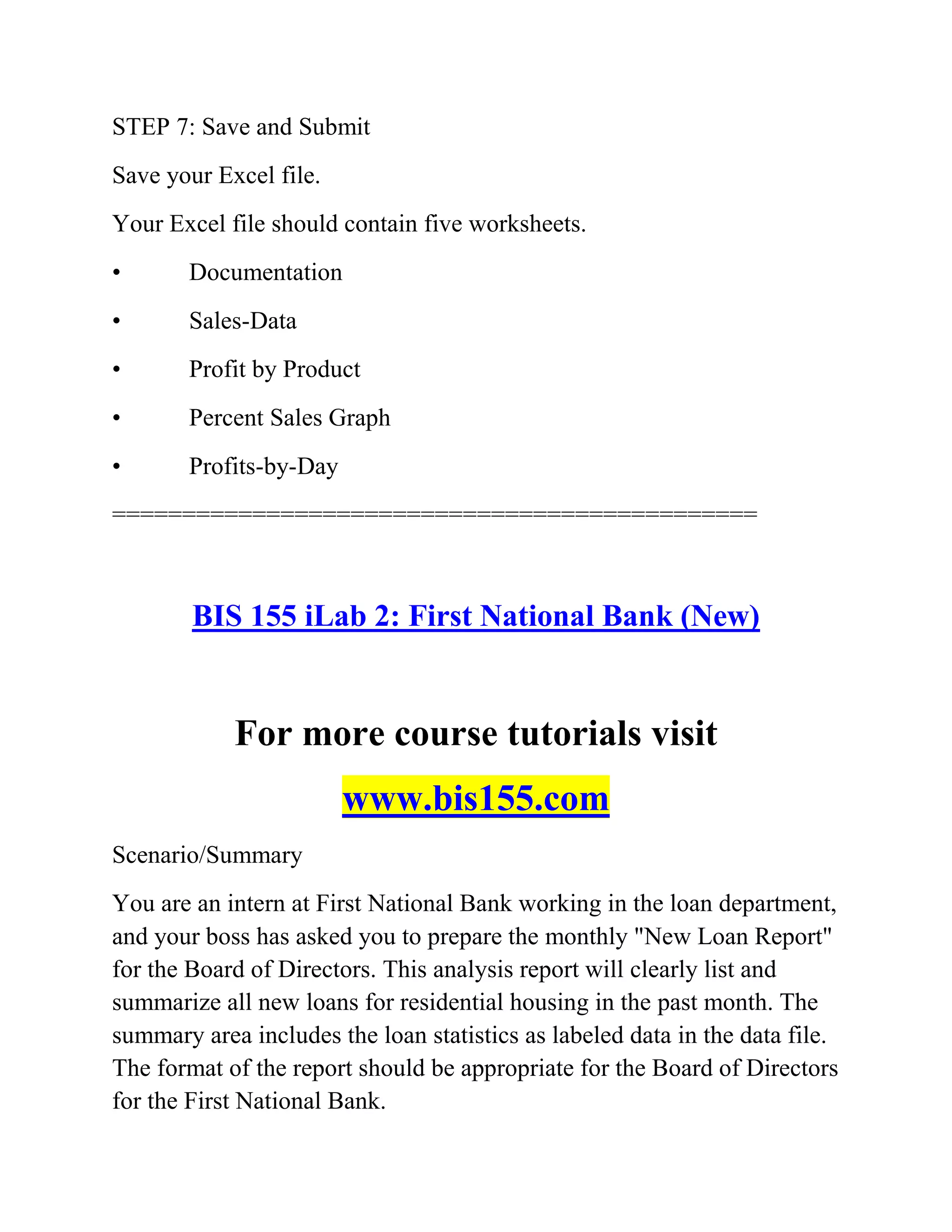 STEP 7: Save and Submit
Save your Excel file.
Your Excel file should contain five worksheets.
• Documentation
• Sales-Data
• Profit by Product
• Percent Sales Graph
• Profits-by-Day
==============================================
BIS 155 iLab 2: First National Bank (New)
For more course tutorials visit
www.bis155.com
Scenario/Summary
You are an intern at First National Bank working in the loan department,
and your boss has asked you to prepare the monthly "New Loan Report"
for the Board of Directors. This analysis report will clearly list and
summarize all new loans for residential housing in the past month. The
summary area includes the loan statistics as labeled data in the data file.
The format of the report should be appropriate for the Board of Directors
for the First National Bank.
 