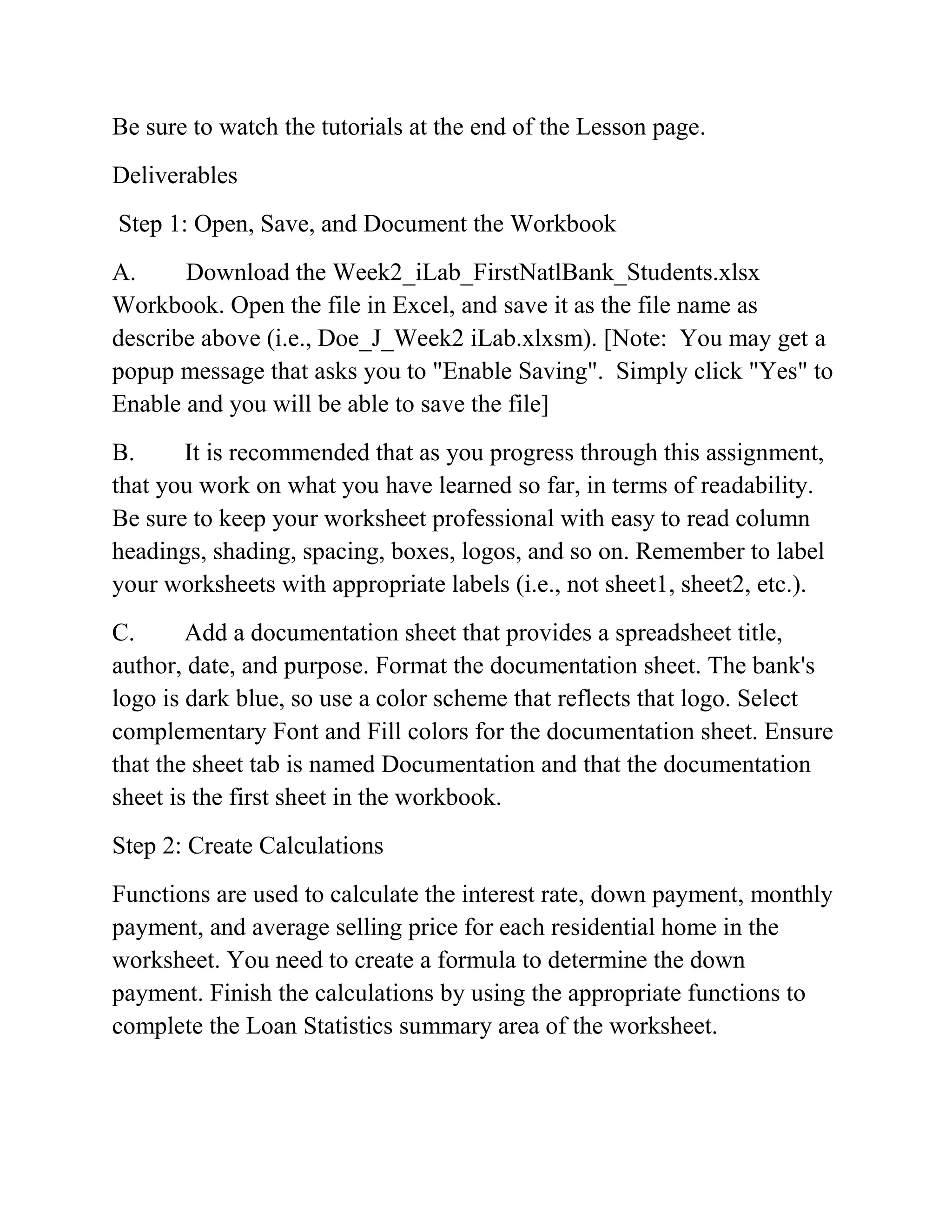 Be sure to watch the tutorials at the end of the Lesson page.
Deliverables
Step 1: Open, Save, and Document the Workbook
A. Download the Week2_iLab_FirstNatlBank_Students.xlsx
Workbook. Open the file in Excel, and save it as the file name as
describe above (i.e., Doe_J_Week2 iLab.xlxsm). [Note: You may get a
popup message that asks you to "Enable Saving". Simply click "Yes" to
Enable and you will be able to save the file]
B. It is recommended that as you progress through this assignment,
that you work on what you have learned so far, in terms of readability.
Be sure to keep your worksheet professional with easy to read column
headings, shading, spacing, boxes, logos, and so on. Remember to label
your worksheets with appropriate labels (i.e., not sheet1, sheet2, etc.).
C. Add a documentation sheet that provides a spreadsheet title,
author, date, and purpose. Format the documentation sheet. The bank's
logo is dark blue, so use a color scheme that reflects that logo. Select
complementary Font and Fill colors for the documentation sheet. Ensure
that the sheet tab is named Documentation and that the documentation
sheet is the first sheet in the workbook.
Step 2: Create Calculations
Functions are used to calculate the interest rate, down payment, monthly
payment, and average selling price for each residential home in the
worksheet. You need to create a formula to determine the down
payment. Finish the calculations by using the appropriate functions to
complete the Loan Statistics summary area of the worksheet.
 