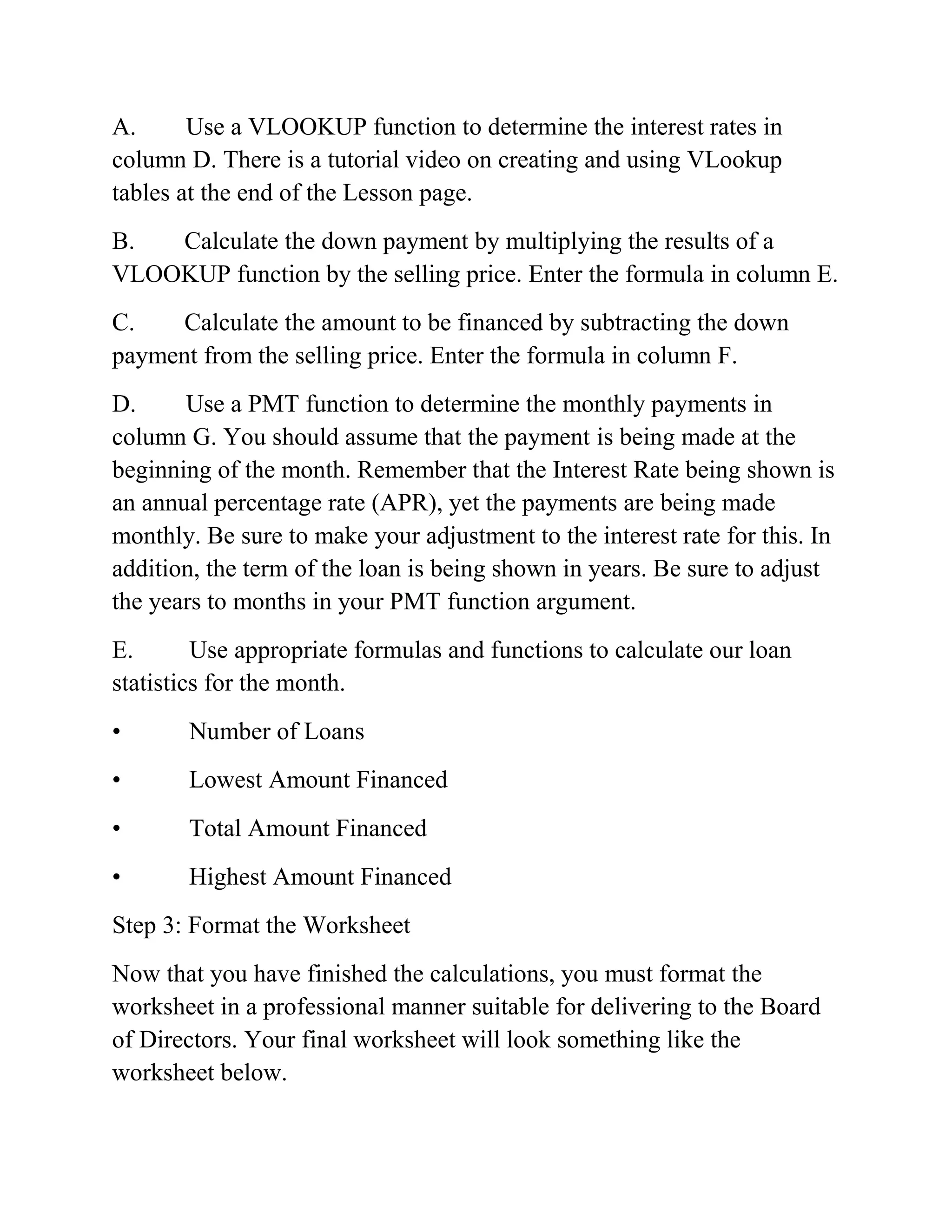 A. Use a VLOOKUP function to determine the interest rates in
column D. There is a tutorial video on creating and using VLookup
tables at the end of the Lesson page.
B. Calculate the down payment by multiplying the results of a
VLOOKUP function by the selling price. Enter the formula in column E.
C. Calculate the amount to be financed by subtracting the down
payment from the selling price. Enter the formula in column F.
D. Use a PMT function to determine the monthly payments in
column G. You should assume that the payment is being made at the
beginning of the month. Remember that the Interest Rate being shown is
an annual percentage rate (APR), yet the payments are being made
monthly. Be sure to make your adjustment to the interest rate for this. In
addition, the term of the loan is being shown in years. Be sure to adjust
the years to months in your PMT function argument.
E. Use appropriate formulas and functions to calculate our loan
statistics for the month.
• Number of Loans
• Lowest Amount Financed
• Total Amount Financed
• Highest Amount Financed
Step 3: Format the Worksheet
Now that you have finished the calculations, you must format the
worksheet in a professional manner suitable for delivering to the Board
of Directors. Your final worksheet will look something like the
worksheet below.
 
