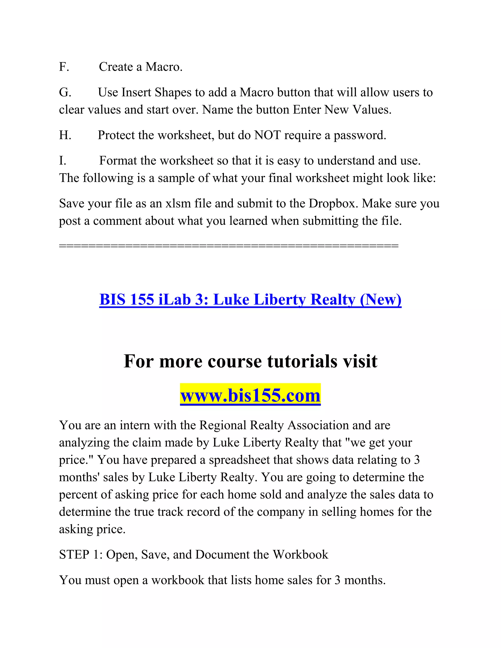 F. Create a Macro.
G. Use Insert Shapes to add a Macro button that will allow users to
clear values and start over. Name the button Enter New Values.
H. Protect the worksheet, but do NOT require a password.
I. Format the worksheet so that it is easy to understand and use.
The following is a sample of what your final worksheet might look like:
Save your file as an xlsm file and submit to the Dropbox. Make sure you
post a comment about what you learned when submitting the file.
==============================================
BIS 155 iLab 3: Luke Liberty Realty (New)
For more course tutorials visit
www.bis155.com
You are an intern with the Regional Realty Association and are
analyzing the claim made by Luke Liberty Realty that "we get your
price." You have prepared a spreadsheet that shows data relating to 3
months' sales by Luke Liberty Realty. You are going to determine the
percent of asking price for each home sold and analyze the sales data to
determine the true track record of the company in selling homes for the
asking price.
STEP 1: Open, Save, and Document the Workbook
You must open a workbook that lists home sales for 3 months.
 