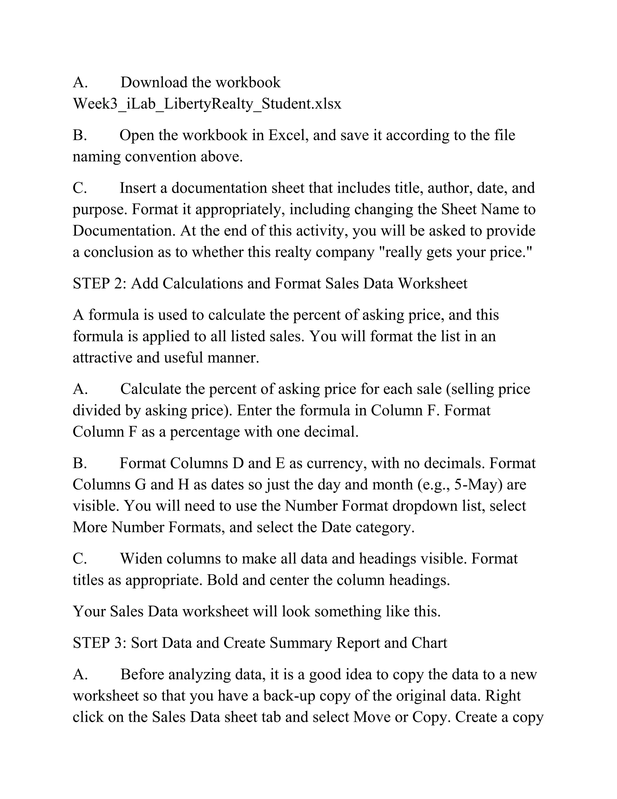 A. Download the workbook
Week3_iLab_LibertyRealty_Student.xlsx
B. Open the workbook in Excel, and save it according to the file
naming convention above.
C. Insert a documentation sheet that includes title, author, date, and
purpose. Format it appropriately, including changing the Sheet Name to
Documentation. At the end of this activity, you will be asked to provide
a conclusion as to whether this realty company "really gets your price."
STEP 2: Add Calculations and Format Sales Data Worksheet
A formula is used to calculate the percent of asking price, and this
formula is applied to all listed sales. You will format the list in an
attractive and useful manner.
A. Calculate the percent of asking price for each sale (selling price
divided by asking price). Enter the formula in Column F. Format
Column F as a percentage with one decimal.
B. Format Columns D and E as currency, with no decimals. Format
Columns G and H as dates so just the day and month (e.g., 5-May) are
visible. You will need to use the Number Format dropdown list, select
More Number Formats, and select the Date category.
C. Widen columns to make all data and headings visible. Format
titles as appropriate. Bold and center the column headings.
Your Sales Data worksheet will look something like this.
STEP 3: Sort Data and Create Summary Report and Chart
A. Before analyzing data, it is a good idea to copy the data to a new
worksheet so that you have a back-up copy of the original data. Right
click on the Sales Data sheet tab and select Move or Copy. Create a copy
 