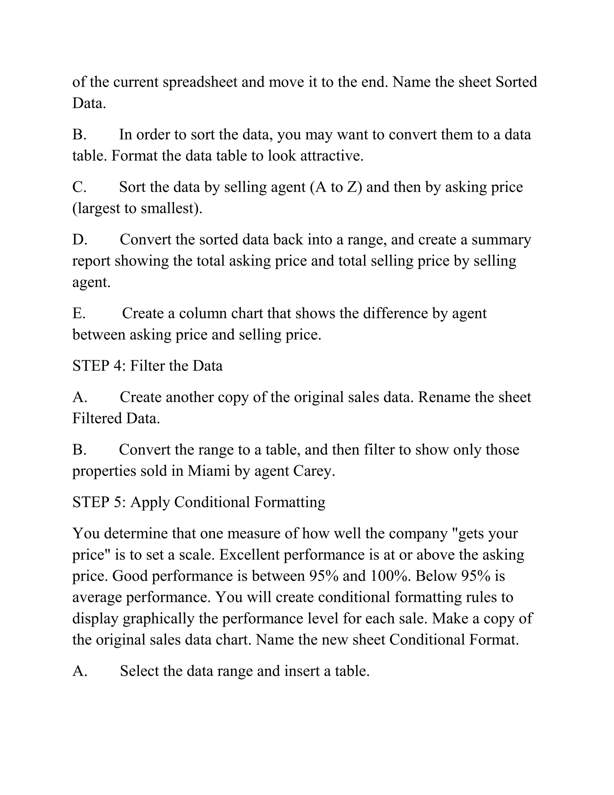 of the current spreadsheet and move it to the end. Name the sheet Sorted
Data.
B. In order to sort the data, you may want to convert them to a data
table. Format the data table to look attractive.
C. Sort the data by selling agent (A to Z) and then by asking price
(largest to smallest).
D. Convert the sorted data back into a range, and create a summary
report showing the total asking price and total selling price by selling
agent.
E. Create a column chart that shows the difference by agent
between asking price and selling price.
STEP 4: Filter the Data
A. Create another copy of the original sales data. Rename the sheet
Filtered Data.
B. Convert the range to a table, and then filter to show only those
properties sold in Miami by agent Carey.
STEP 5: Apply Conditional Formatting
You determine that one measure of how well the company "gets your
price" is to set a scale. Excellent performance is at or above the asking
price. Good performance is between 95% and 100%. Below 95% is
average performance. You will create conditional formatting rules to
display graphically the performance level for each sale. Make a copy of
the original sales data chart. Name the new sheet Conditional Format.
A. Select the data range and insert a table.
 