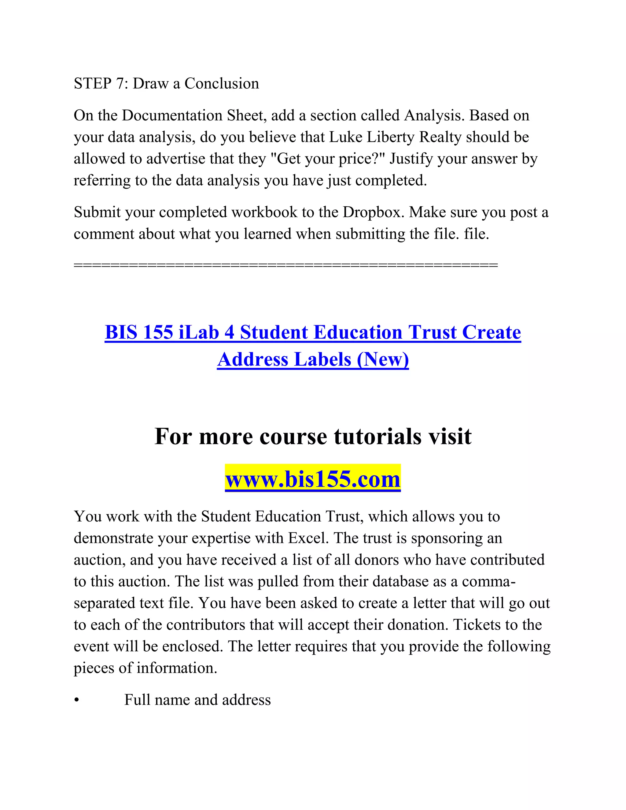 STEP 7: Draw a Conclusion
On the Documentation Sheet, add a section called Analysis. Based on
your data analysis, do you believe that Luke Liberty Realty should be
allowed to advertise that they "Get your price?" Justify your answer by
referring to the data analysis you have just completed.
Submit your completed workbook to the Dropbox. Make sure you post a
comment about what you learned when submitting the file. file.
==============================================
BIS 155 iLab 4 Student Education Trust Create
Address Labels (New)
For more course tutorials visit
www.bis155.com
You work with the Student Education Trust, which allows you to
demonstrate your expertise with Excel. The trust is sponsoring an
auction, and you have received a list of all donors who have contributed
to this auction. The list was pulled from their database as a comma-
separated text file. You have been asked to create a letter that will go out
to each of the contributors that will accept their donation. Tickets to the
event will be enclosed. The letter requires that you provide the following
pieces of information.
• Full name and address
 