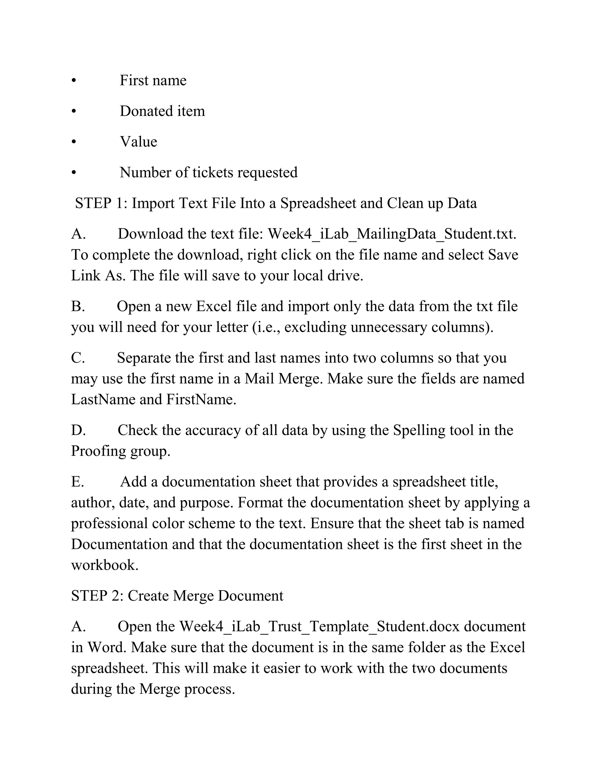 • First name
• Donated item
• Value
• Number of tickets requested
STEP 1: Import Text File Into a Spreadsheet and Clean up Data
A. Download the text file: Week4_iLab_MailingData_Student.txt.
To complete the download, right click on the file name and select Save
Link As. The file will save to your local drive.
B. Open a new Excel file and import only the data from the txt file
you will need for your letter (i.e., excluding unnecessary columns).
C. Separate the first and last names into two columns so that you
may use the first name in a Mail Merge. Make sure the fields are named
LastName and FirstName.
D. Check the accuracy of all data by using the Spelling tool in the
Proofing group.
E. Add a documentation sheet that provides a spreadsheet title,
author, date, and purpose. Format the documentation sheet by applying a
professional color scheme to the text. Ensure that the sheet tab is named
Documentation and that the documentation sheet is the first sheet in the
workbook.
STEP 2: Create Merge Document
A. Open the Week4_iLab_Trust_Template_Student.docx document
in Word. Make sure that the document is in the same folder as the Excel
spreadsheet. This will make it easier to work with the two documents
during the Merge process.
 