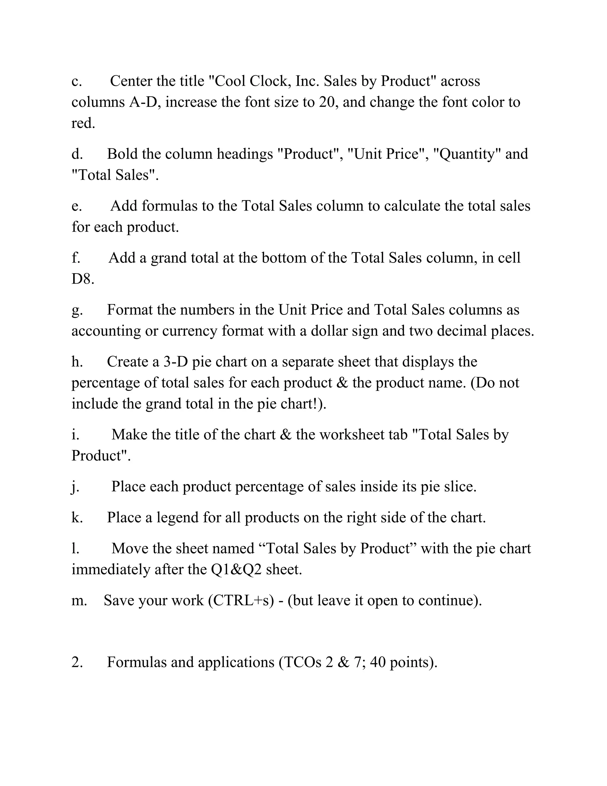 c. Center the title "Cool Clock, Inc. Sales by Product" across
columns A-D, increase the font size to 20, and change the font color to
red.
d. Bold the column headings "Product", "Unit Price", "Quantity" and
"Total Sales".
e. Add formulas to the Total Sales column to calculate the total sales
for each product.
f. Add a grand total at the bottom of the Total Sales column, in cell
D8.
g. Format the numbers in the Unit Price and Total Sales columns as
accounting or currency format with a dollar sign and two decimal places.
h. Create a 3-D pie chart on a separate sheet that displays the
percentage of total sales for each product & the product name. (Do not
include the grand total in the pie chart!).
i. Make the title of the chart & the worksheet tab "Total Sales by
Product".
j. Place each product percentage of sales inside its pie slice.
k. Place a legend for all products on the right side of the chart.
l. Move the sheet named ―Total Sales by Product‖ with the pie chart
immediately after the Q1&Q2 sheet.
m. Save your work (CTRL+s) - (but leave it open to continue).
2. Formulas and applications (TCOs 2 & 7; 40 points).
 