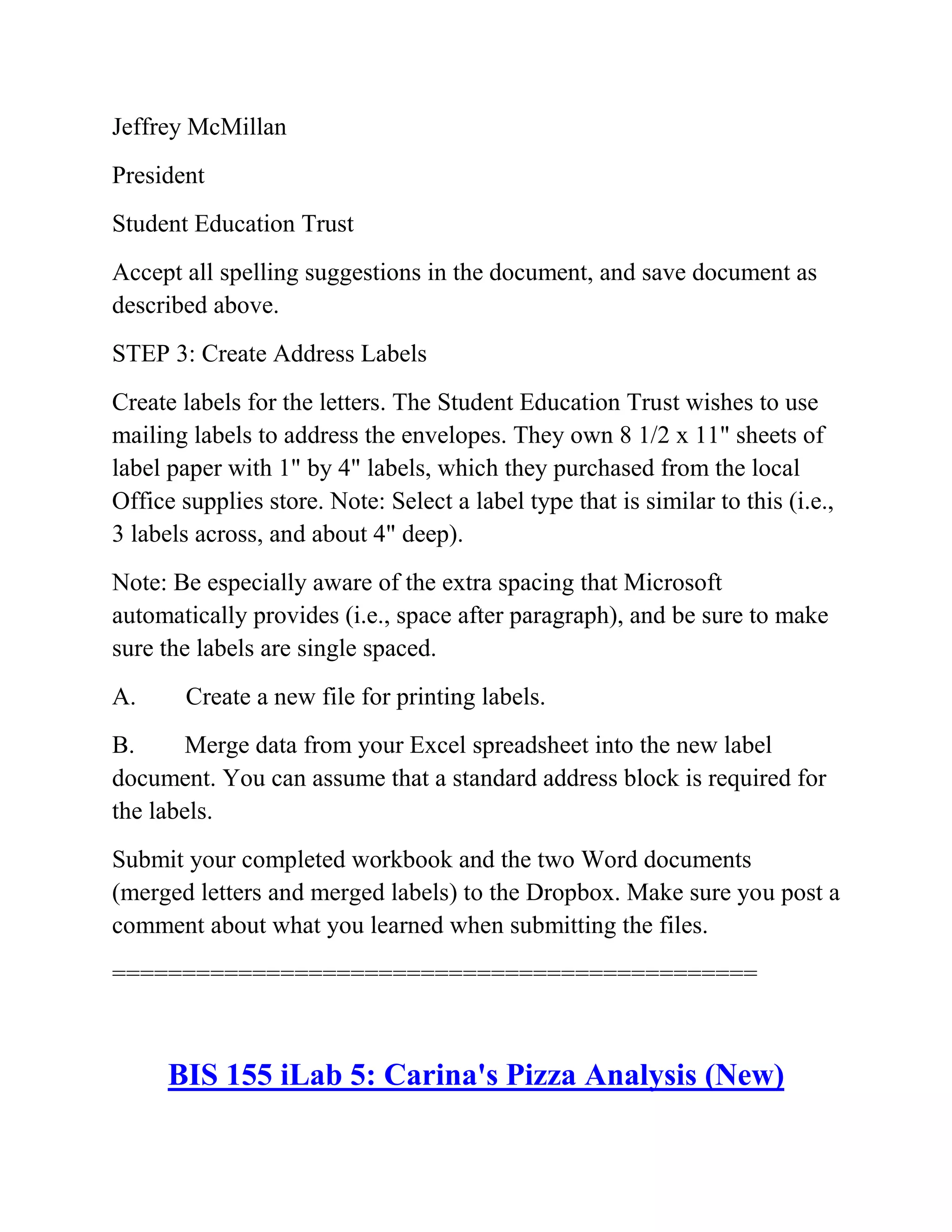 Jeffrey McMillan
President
Student Education Trust
Accept all spelling suggestions in the document, and save document as
described above.
STEP 3: Create Address Labels
Create labels for the letters. The Student Education Trust wishes to use
mailing labels to address the envelopes. They own 8 1/2 x 11" sheets of
label paper with 1" by 4" labels, which they purchased from the local
Office supplies store. Note: Select a label type that is similar to this (i.e.,
3 labels across, and about 4" deep).
Note: Be especially aware of the extra spacing that Microsoft
automatically provides (i.e., space after paragraph), and be sure to make
sure the labels are single spaced.
A. Create a new file for printing labels.
B. Merge data from your Excel spreadsheet into the new label
document. You can assume that a standard address block is required for
the labels.
Submit your completed workbook and the two Word documents
(merged letters and merged labels) to the Dropbox. Make sure you post a
comment about what you learned when submitting the files.
==============================================
BIS 155 iLab 5: Carina's Pizza Analysis (New)
 