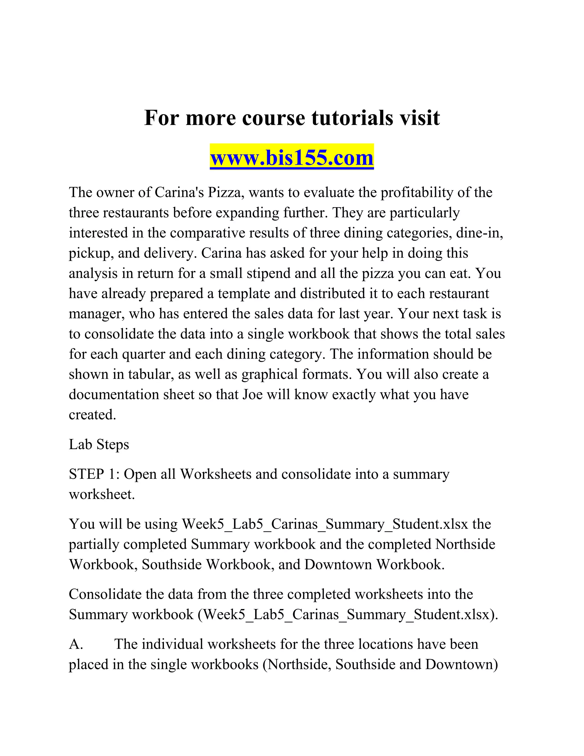 For more course tutorials visit
www.bis155.com
The owner of Carina's Pizza, wants to evaluate the profitability of the
three restaurants before expanding further. They are particularly
interested in the comparative results of three dining categories, dine-in,
pickup, and delivery. Carina has asked for your help in doing this
analysis in return for a small stipend and all the pizza you can eat. You
have already prepared a template and distributed it to each restaurant
manager, who has entered the sales data for last year. Your next task is
to consolidate the data into a single workbook that shows the total sales
for each quarter and each dining category. The information should be
shown in tabular, as well as graphical formats. You will also create a
documentation sheet so that Joe will know exactly what you have
created.
Lab Steps
STEP 1: Open all Worksheets and consolidate into a summary
worksheet.
You will be using Week5_Lab5_Carinas_Summary_Student.xlsx the
partially completed Summary workbook and the completed Northside
Workbook, Southside Workbook, and Downtown Workbook.
Consolidate the data from the three completed worksheets into the
Summary workbook (Week5_Lab5_Carinas_Summary_Student.xlsx).
A. The individual worksheets for the three locations have been
placed in the single workbooks (Northside, Southside and Downtown)
 