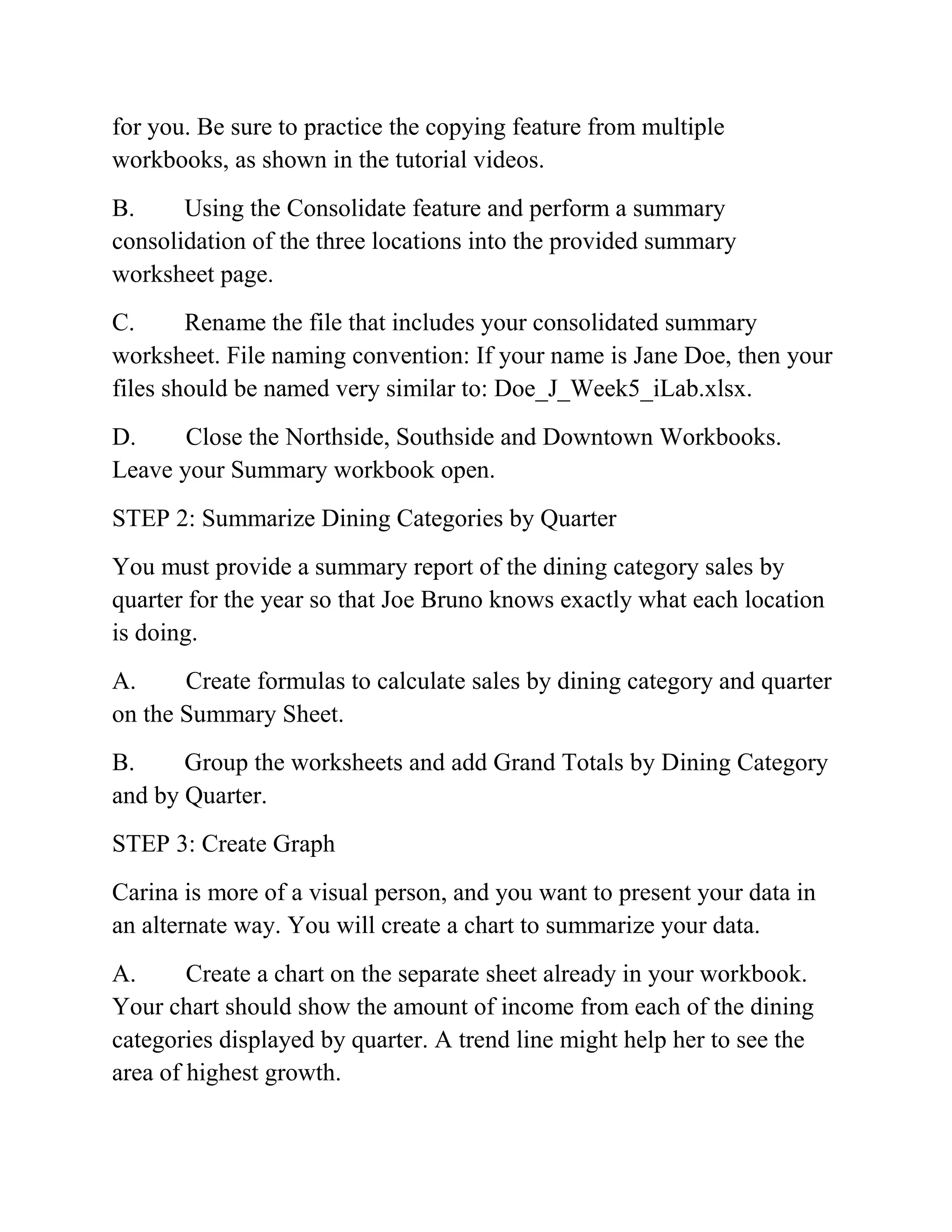 for you. Be sure to practice the copying feature from multiple
workbooks, as shown in the tutorial videos.
B. Using the Consolidate feature and perform a summary
consolidation of the three locations into the provided summary
worksheet page.
C. Rename the file that includes your consolidated summary
worksheet. File naming convention: If your name is Jane Doe, then your
files should be named very similar to: Doe_J_Week5_iLab.xlsx.
D. Close the Northside, Southside and Downtown Workbooks.
Leave your Summary workbook open.
STEP 2: Summarize Dining Categories by Quarter
You must provide a summary report of the dining category sales by
quarter for the year so that Joe Bruno knows exactly what each location
is doing.
A. Create formulas to calculate sales by dining category and quarter
on the Summary Sheet.
B. Group the worksheets and add Grand Totals by Dining Category
and by Quarter.
STEP 3: Create Graph
Carina is more of a visual person, and you want to present your data in
an alternate way. You will create a chart to summarize your data.
A. Create a chart on the separate sheet already in your workbook.
Your chart should show the amount of income from each of the dining
categories displayed by quarter. A trend line might help her to see the
area of highest growth.
 