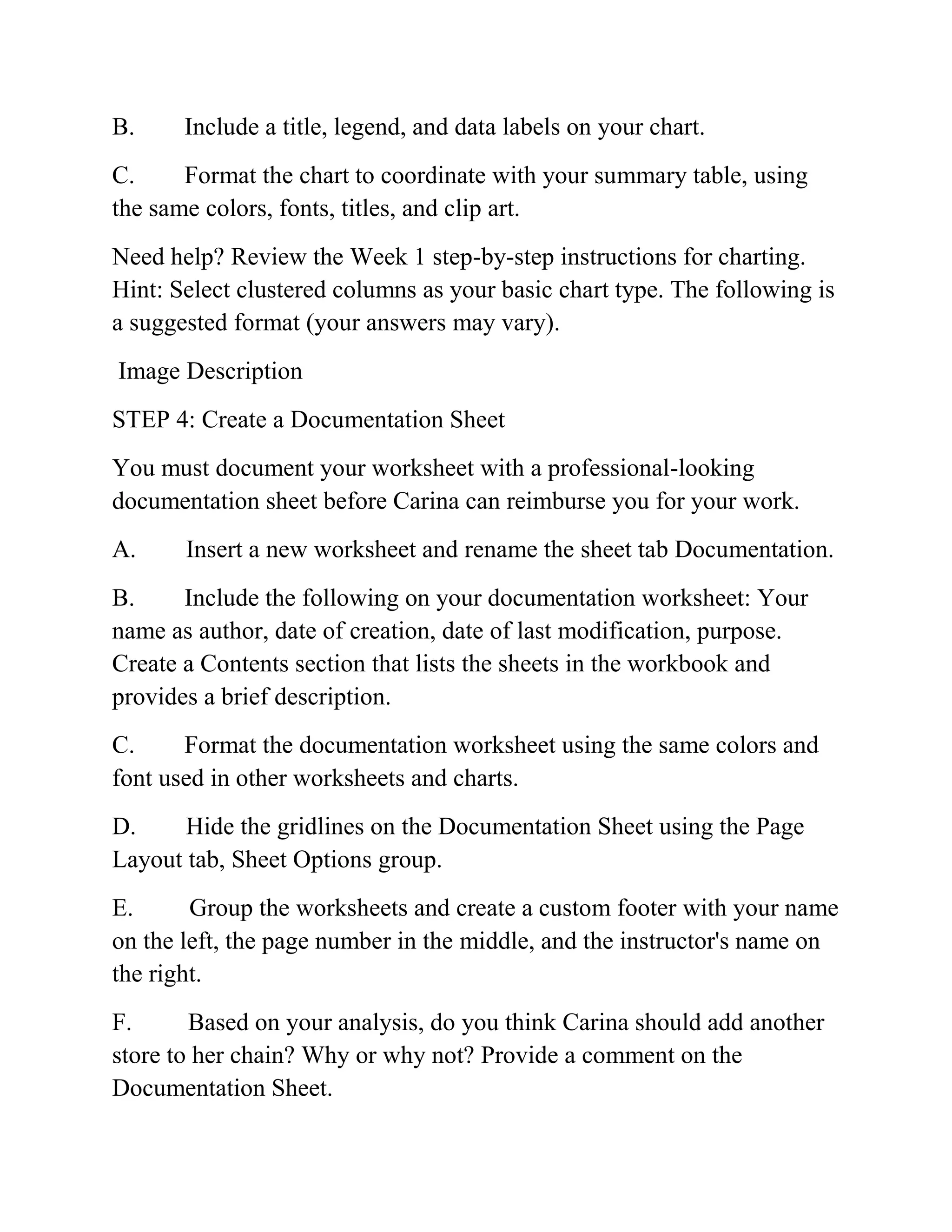 B. Include a title, legend, and data labels on your chart.
C. Format the chart to coordinate with your summary table, using
the same colors, fonts, titles, and clip art.
Need help? Review the Week 1 step-by-step instructions for charting.
Hint: Select clustered columns as your basic chart type. The following is
a suggested format (your answers may vary).
Image Description
STEP 4: Create a Documentation Sheet
You must document your worksheet with a professional-looking
documentation sheet before Carina can reimburse you for your work.
A. Insert a new worksheet and rename the sheet tab Documentation.
B. Include the following on your documentation worksheet: Your
name as author, date of creation, date of last modification, purpose.
Create a Contents section that lists the sheets in the workbook and
provides a brief description.
C. Format the documentation worksheet using the same colors and
font used in other worksheets and charts.
D. Hide the gridlines on the Documentation Sheet using the Page
Layout tab, Sheet Options group.
E. Group the worksheets and create a custom footer with your name
on the left, the page number in the middle, and the instructor's name on
the right.
F. Based on your analysis, do you think Carina should add another
store to her chain? Why or why not? Provide a comment on the
Documentation Sheet.
 