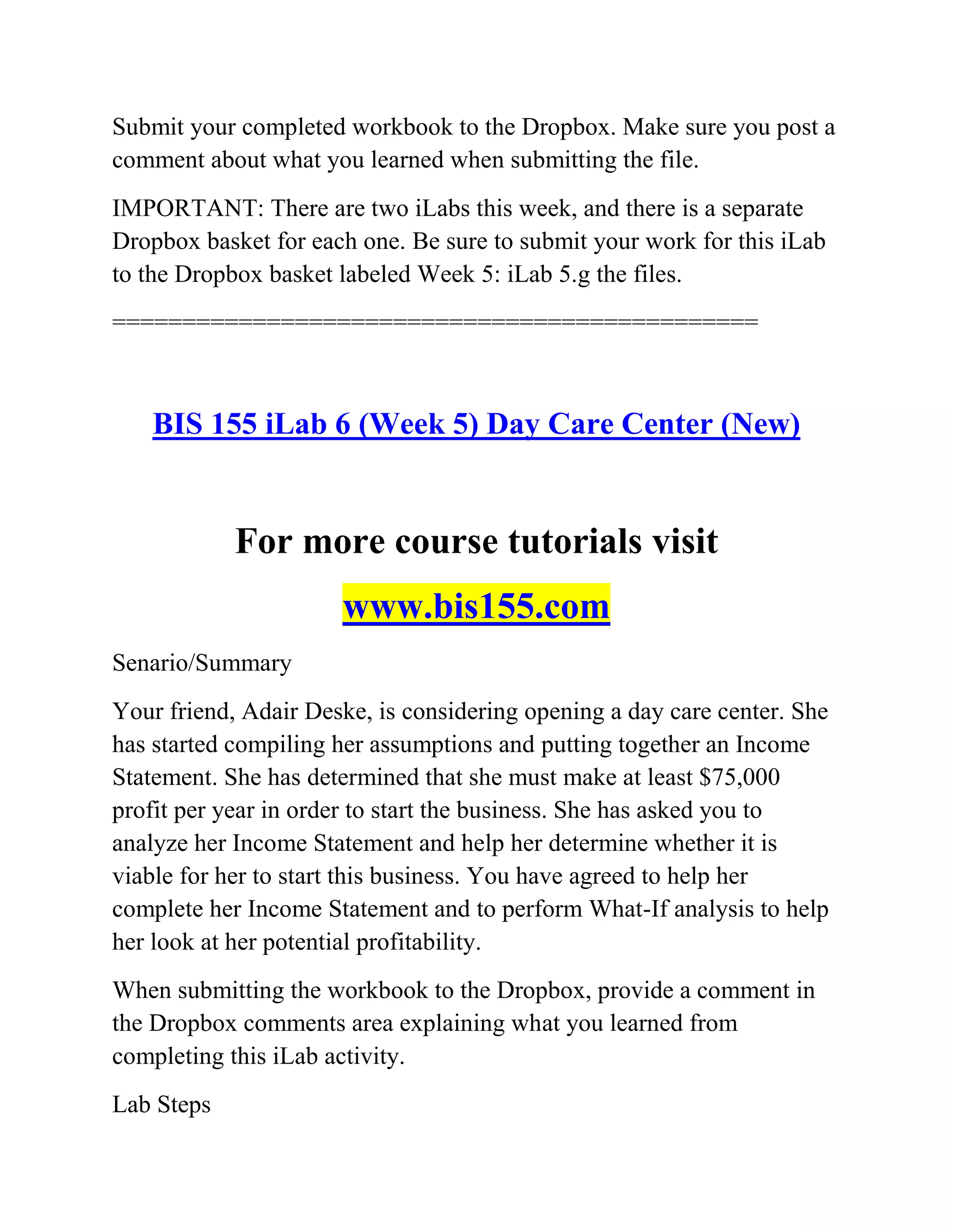 Submit your completed workbook to the Dropbox. Make sure you post a
comment about what you learned when submitting the file.
IMPORTANT: There are two iLabs this week, and there is a separate
Dropbox basket for each one. Be sure to submit your work for this iLab
to the Dropbox basket labeled Week 5: iLab 5.g the files.
==============================================
BIS 155 iLab 6 (Week 5) Day Care Center (New)
For more course tutorials visit
www.bis155.com
Senario/Summary
Your friend, Adair Deske, is considering opening a day care center. She
has started compiling her assumptions and putting together an Income
Statement. She has determined that she must make at least $75,000
profit per year in order to start the business. She has asked you to
analyze her Income Statement and help her determine whether it is
viable for her to start this business. You have agreed to help her
complete her Income Statement and to perform What-If analysis to help
her look at her potential profitability.
When submitting the workbook to the Dropbox, provide a comment in
the Dropbox comments area explaining what you learned from
completing this iLab activity.
Lab Steps
 