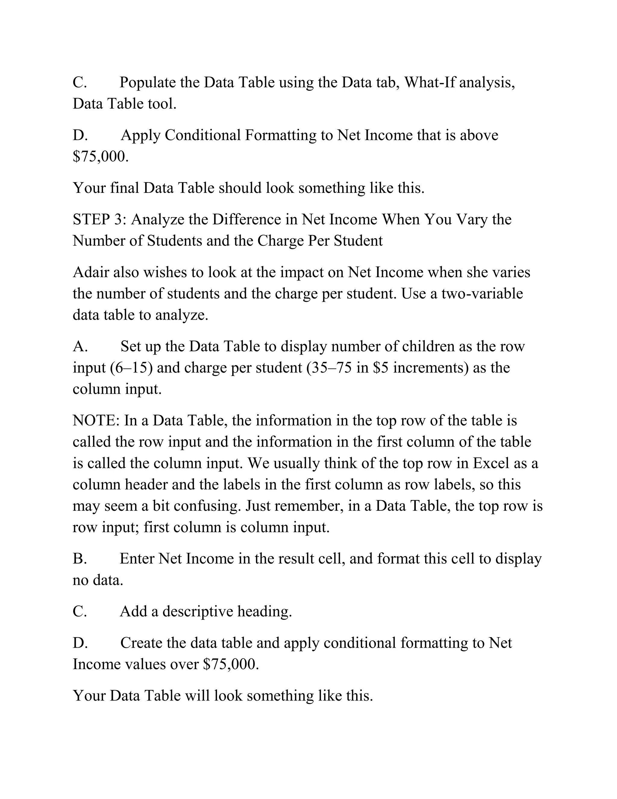C. Populate the Data Table using the Data tab, What-If analysis,
Data Table tool.
D. Apply Conditional Formatting to Net Income that is above
$75,000.
Your final Data Table should look something like this.
STEP 3: Analyze the Difference in Net Income When You Vary the
Number of Students and the Charge Per Student
Adair also wishes to look at the impact on Net Income when she varies
the number of students and the charge per student. Use a two-variable
data table to analyze.
A. Set up the Data Table to display number of children as the row
input (6–15) and charge per student (35–75 in $5 increments) as the
column input.
NOTE: In a Data Table, the information in the top row of the table is
called the row input and the information in the first column of the table
is called the column input. We usually think of the top row in Excel as a
column header and the labels in the first column as row labels, so this
may seem a bit confusing. Just remember, in a Data Table, the top row is
row input; first column is column input.
B. Enter Net Income in the result cell, and format this cell to display
no data.
C. Add a descriptive heading.
D. Create the data table and apply conditional formatting to Net
Income values over $75,000.
Your Data Table will look something like this.
 