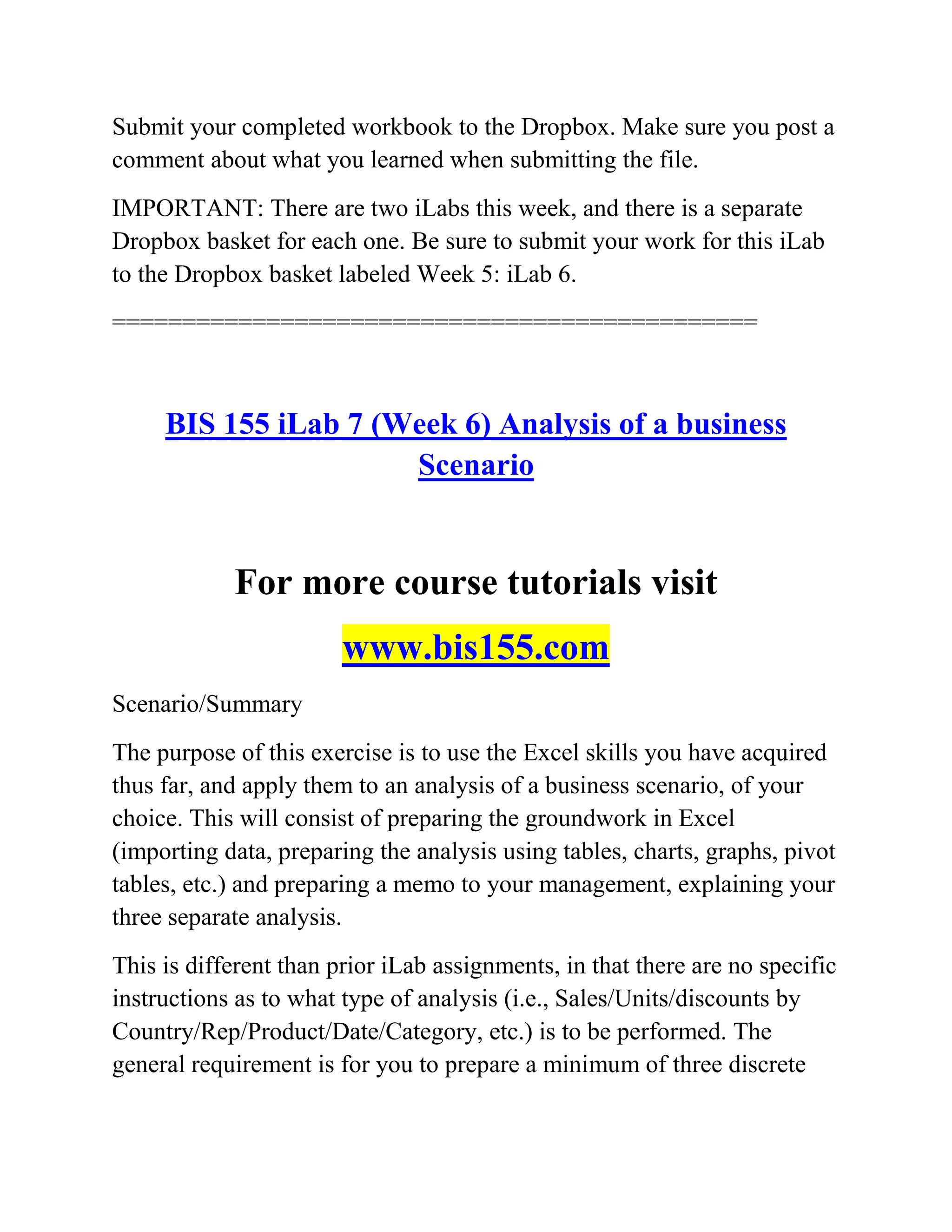 Submit your completed workbook to the Dropbox. Make sure you post a
comment about what you learned when submitting the file.
IMPORTANT: There are two iLabs this week, and there is a separate
Dropbox basket for each one. Be sure to submit your work for this iLab
to the Dropbox basket labeled Week 5: iLab 6.
==============================================
BIS 155 iLab 7 (Week 6) Analysis of a business
Scenario
For more course tutorials visit
www.bis155.com
Scenario/Summary
The purpose of this exercise is to use the Excel skills you have acquired
thus far, and apply them to an analysis of a business scenario, of your
choice. This will consist of preparing the groundwork in Excel
(importing data, preparing the analysis using tables, charts, graphs, pivot
tables, etc.) and preparing a memo to your management, explaining your
three separate analysis.
This is different than prior iLab assignments, in that there are no specific
instructions as to what type of analysis (i.e., Sales/Units/discounts by
Country/Rep/Product/Date/Category, etc.) is to be performed. The
general requirement is for you to prepare a minimum of three discrete
 
