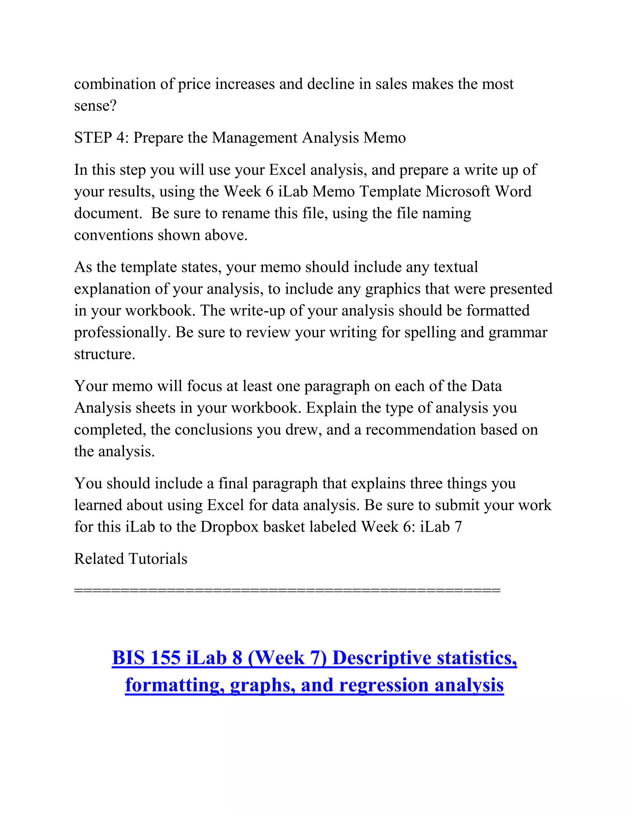 combination of price increases and decline in sales makes the most
sense?
STEP 4: Prepare the Management Analysis Memo
In this step you will use your Excel analysis, and prepare a write up of
your results, using the Week 6 iLab Memo Template Microsoft Word
document. Be sure to rename this file, using the file naming
conventions shown above.
As the template states, your memo should include any textual
explanation of your analysis, to include any graphics that were presented
in your workbook. The write-up of your analysis should be formatted
professionally. Be sure to review your writing for spelling and grammar
structure.
Your memo will focus at least one paragraph on each of the Data
Analysis sheets in your workbook. Explain the type of analysis you
completed, the conclusions you drew, and a recommendation based on
the analysis.
You should include a final paragraph that explains three things you
learned about using Excel for data analysis. Be sure to submit your work
for this iLab to the Dropbox basket labeled Week 6: iLab 7
Related Tutorials
==============================================
BIS 155 iLab 8 (Week 7) Descriptive statistics,
formatting, graphs, and regression analysis
 