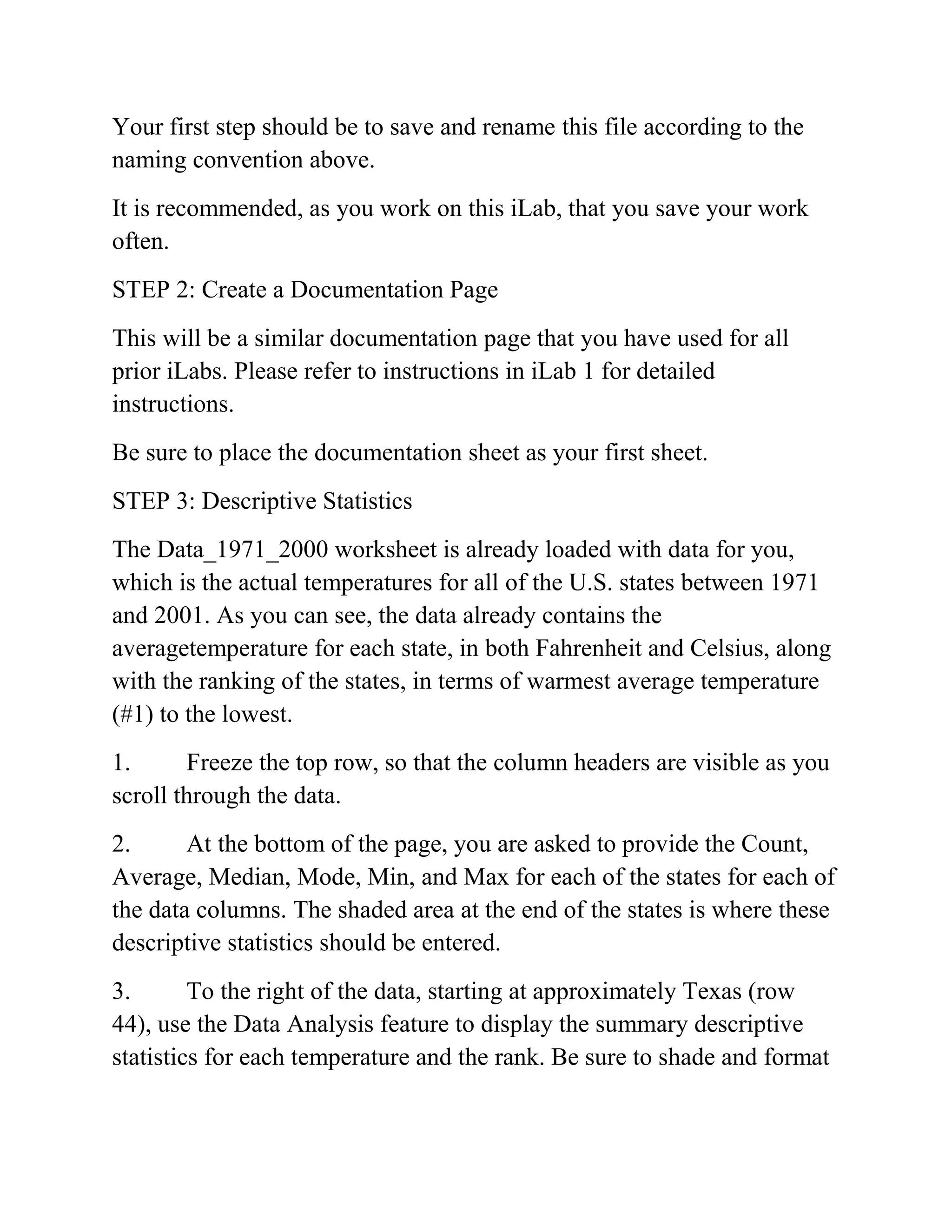 Your first step should be to save and rename this file according to the
naming convention above.
It is recommended, as you work on this iLab, that you save your work
often.
STEP 2: Create a Documentation Page
This will be a similar documentation page that you have used for all
prior iLabs. Please refer to instructions in iLab 1 for detailed
instructions.
Be sure to place the documentation sheet as your first sheet.
STEP 3: Descriptive Statistics
The Data_1971_2000 worksheet is already loaded with data for you,
which is the actual temperatures for all of the U.S. states between 1971
and 2001. As you can see, the data already contains the
averagetemperature for each state, in both Fahrenheit and Celsius, along
with the ranking of the states, in terms of warmest average temperature
(#1) to the lowest.
1. Freeze the top row, so that the column headers are visible as you
scroll through the data.
2. At the bottom of the page, you are asked to provide the Count,
Average, Median, Mode, Min, and Max for each of the states for each of
the data columns. The shaded area at the end of the states is where these
descriptive statistics should be entered.
3. To the right of the data, starting at approximately Texas (row
44), use the Data Analysis feature to display the summary descriptive
statistics for each temperature and the rank. Be sure to shade and format
 