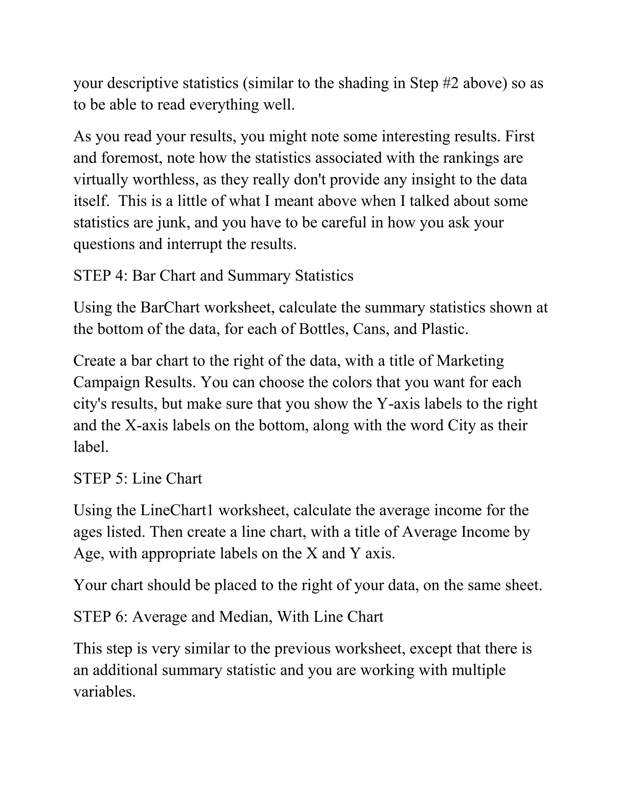 your descriptive statistics (similar to the shading in Step #2 above) so as
to be able to read everything well.
As you read your results, you might note some interesting results. First
and foremost, note how the statistics associated with the rankings are
virtually worthless, as they really don't provide any insight to the data
itself. This is a little of what I meant above when I talked about some
statistics are junk, and you have to be careful in how you ask your
questions and interrupt the results.
STEP 4: Bar Chart and Summary Statistics
Using the BarChart worksheet, calculate the summary statistics shown at
the bottom of the data, for each of Bottles, Cans, and Plastic.
Create a bar chart to the right of the data, with a title of Marketing
Campaign Results. You can choose the colors that you want for each
city's results, but make sure that you show the Y-axis labels to the right
and the X-axis labels on the bottom, along with the word City as their
label.
STEP 5: Line Chart
Using the LineChart1 worksheet, calculate the average income for the
ages listed. Then create a line chart, with a title of Average Income by
Age, with appropriate labels on the X and Y axis.
Your chart should be placed to the right of your data, on the same sheet.
STEP 6: Average and Median, With Line Chart
This step is very similar to the previous worksheet, except that there is
an additional summary statistic and you are working with multiple
variables.
 