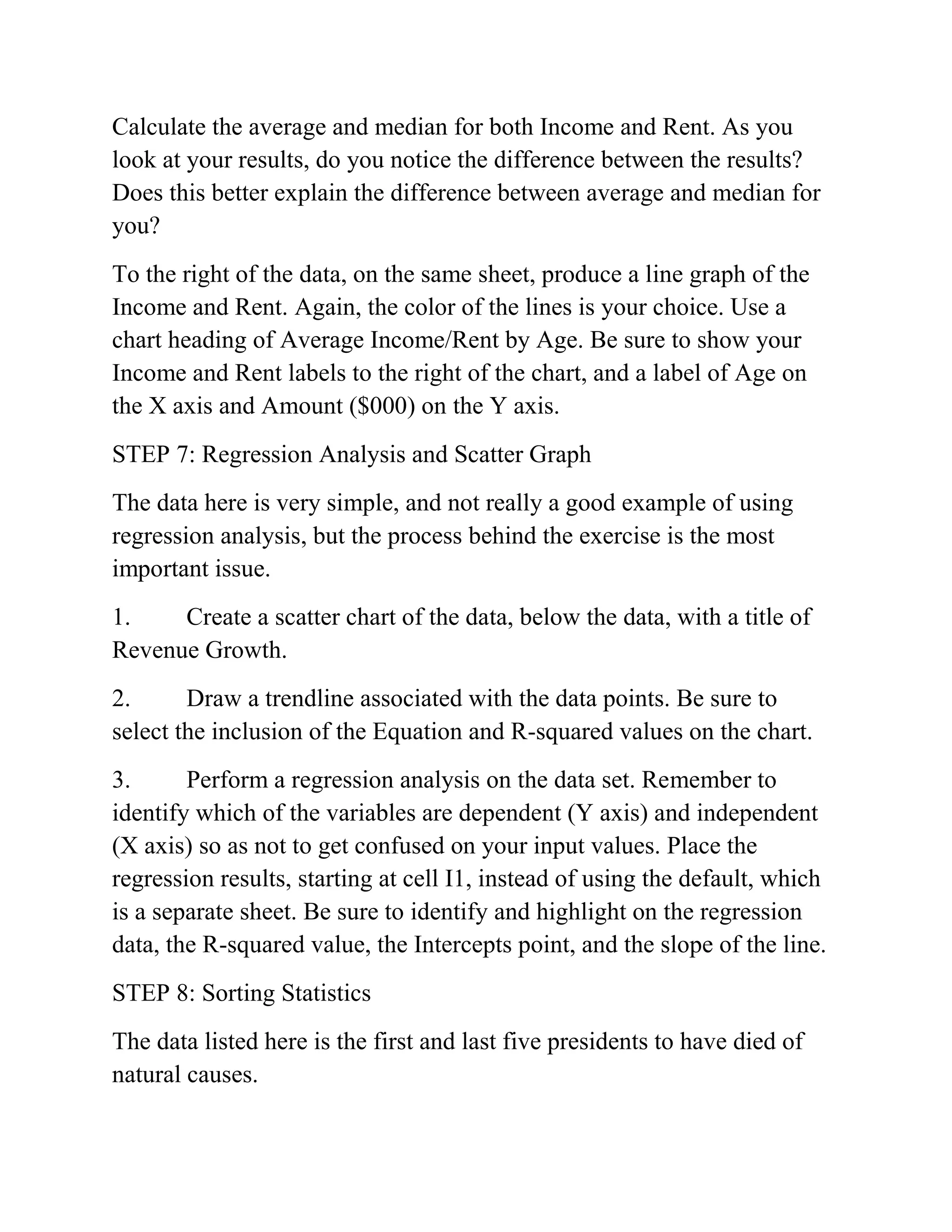 Calculate the average and median for both Income and Rent. As you
look at your results, do you notice the difference between the results?
Does this better explain the difference between average and median for
you?
To the right of the data, on the same sheet, produce a line graph of the
Income and Rent. Again, the color of the lines is your choice. Use a
chart heading of Average Income/Rent by Age. Be sure to show your
Income and Rent labels to the right of the chart, and a label of Age on
the X axis and Amount ($000) on the Y axis.
STEP 7: Regression Analysis and Scatter Graph
The data here is very simple, and not really a good example of using
regression analysis, but the process behind the exercise is the most
important issue.
1. Create a scatter chart of the data, below the data, with a title of
Revenue Growth.
2. Draw a trendline associated with the data points. Be sure to
select the inclusion of the Equation and R-squared values on the chart.
3. Perform a regression analysis on the data set. Remember to
identify which of the variables are dependent (Y axis) and independent
(X axis) so as not to get confused on your input values. Place the
regression results, starting at cell I1, instead of using the default, which
is a separate sheet. Be sure to identify and highlight on the regression
data, the R-squared value, the Intercepts point, and the slope of the line.
STEP 8: Sorting Statistics
The data listed here is the first and last five presidents to have died of
natural causes.
 