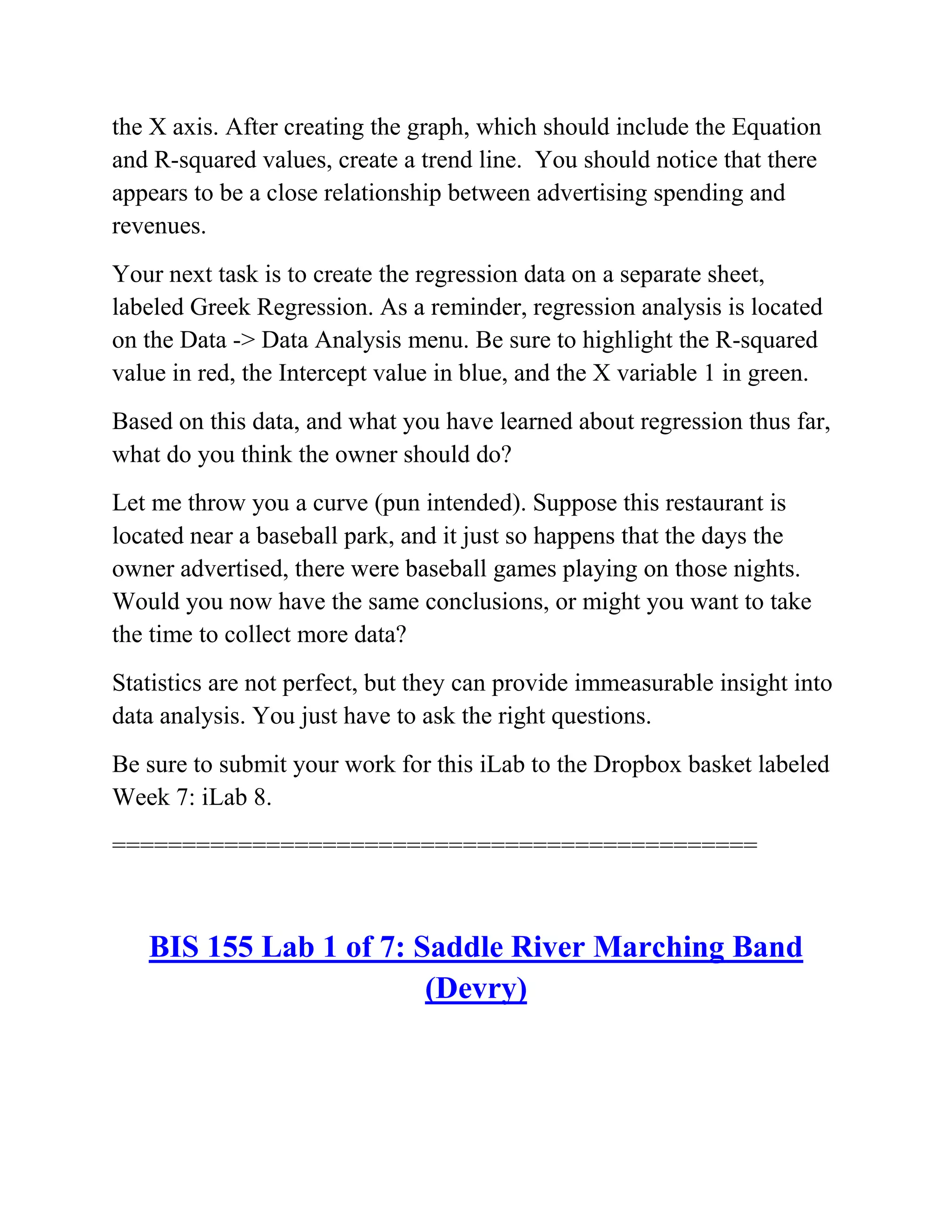the X axis. After creating the graph, which should include the Equation
and R-squared values, create a trend line. You should notice that there
appears to be a close relationship between advertising spending and
revenues.
Your next task is to create the regression data on a separate sheet,
labeled Greek Regression. As a reminder, regression analysis is located
on the Data -> Data Analysis menu. Be sure to highlight the R-squared
value in red, the Intercept value in blue, and the X variable 1 in green.
Based on this data, and what you have learned about regression thus far,
what do you think the owner should do?
Let me throw you a curve (pun intended). Suppose this restaurant is
located near a baseball park, and it just so happens that the days the
owner advertised, there were baseball games playing on those nights.
Would you now have the same conclusions, or might you want to take
the time to collect more data?
Statistics are not perfect, but they can provide immeasurable insight into
data analysis. You just have to ask the right questions.
Be sure to submit your work for this iLab to the Dropbox basket labeled
Week 7: iLab 8.
==============================================
BIS 155 Lab 1 of 7: Saddle River Marching Band
(Devry)
 