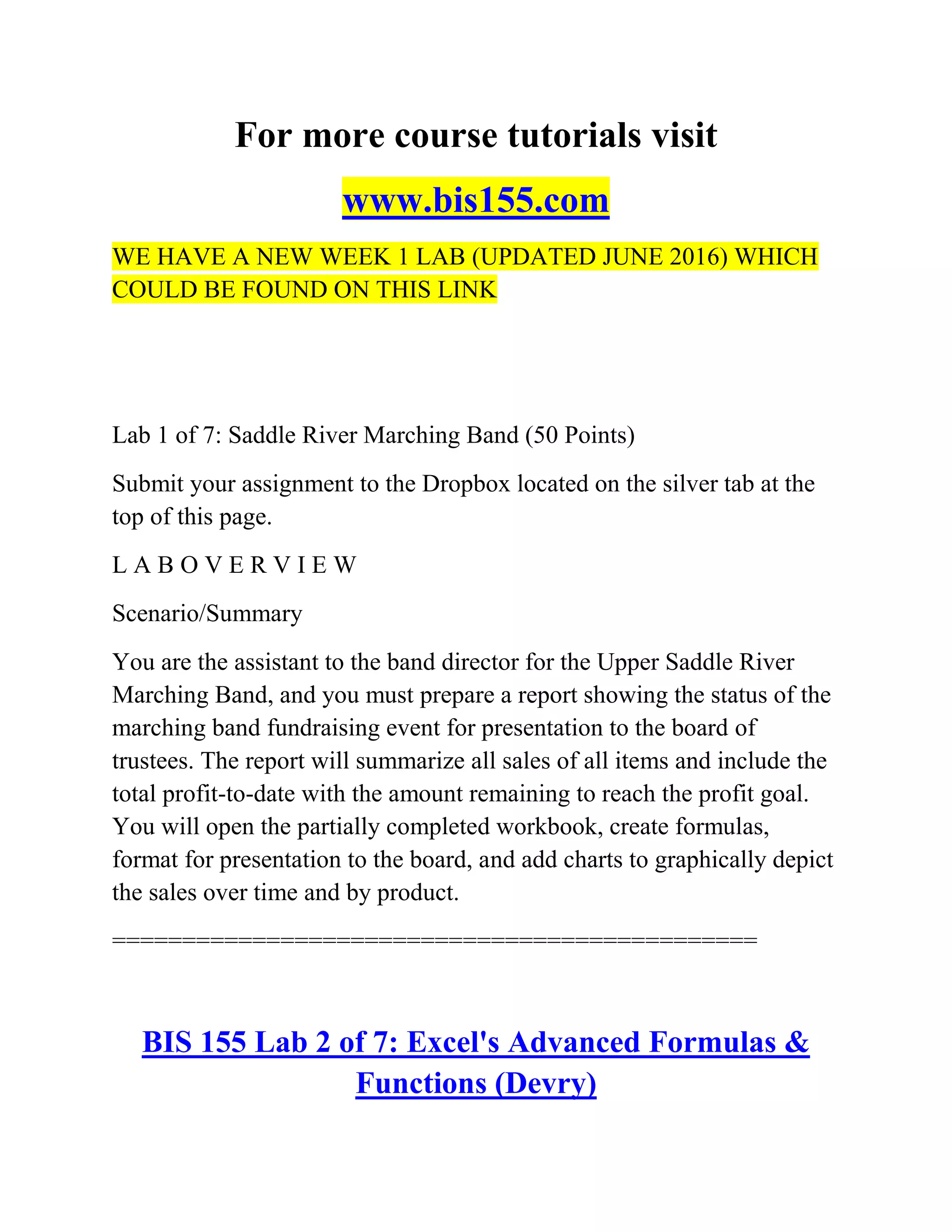 For more course tutorials visit
www.bis155.com
WE HAVE A NEW WEEK 1 LAB (UPDATED JUNE 2016) WHICH
COULD BE FOUND ON THIS LINK
Lab 1 of 7: Saddle River Marching Band (50 Points)
Submit your assignment to the Dropbox located on the silver tab at the
top of this page.
L A B O V E R V I E W
Scenario/Summary
You are the assistant to the band director for the Upper Saddle River
Marching Band, and you must prepare a report showing the status of the
marching band fundraising event for presentation to the board of
trustees. The report will summarize all sales of all items and include the
total profit-to-date with the amount remaining to reach the profit goal.
You will open the partially completed workbook, create formulas,
format for presentation to the board, and add charts to graphically depict
the sales over time and by product.
==============================================
BIS 155 Lab 2 of 7: Excel's Advanced Formulas &
Functions (Devry)
 
