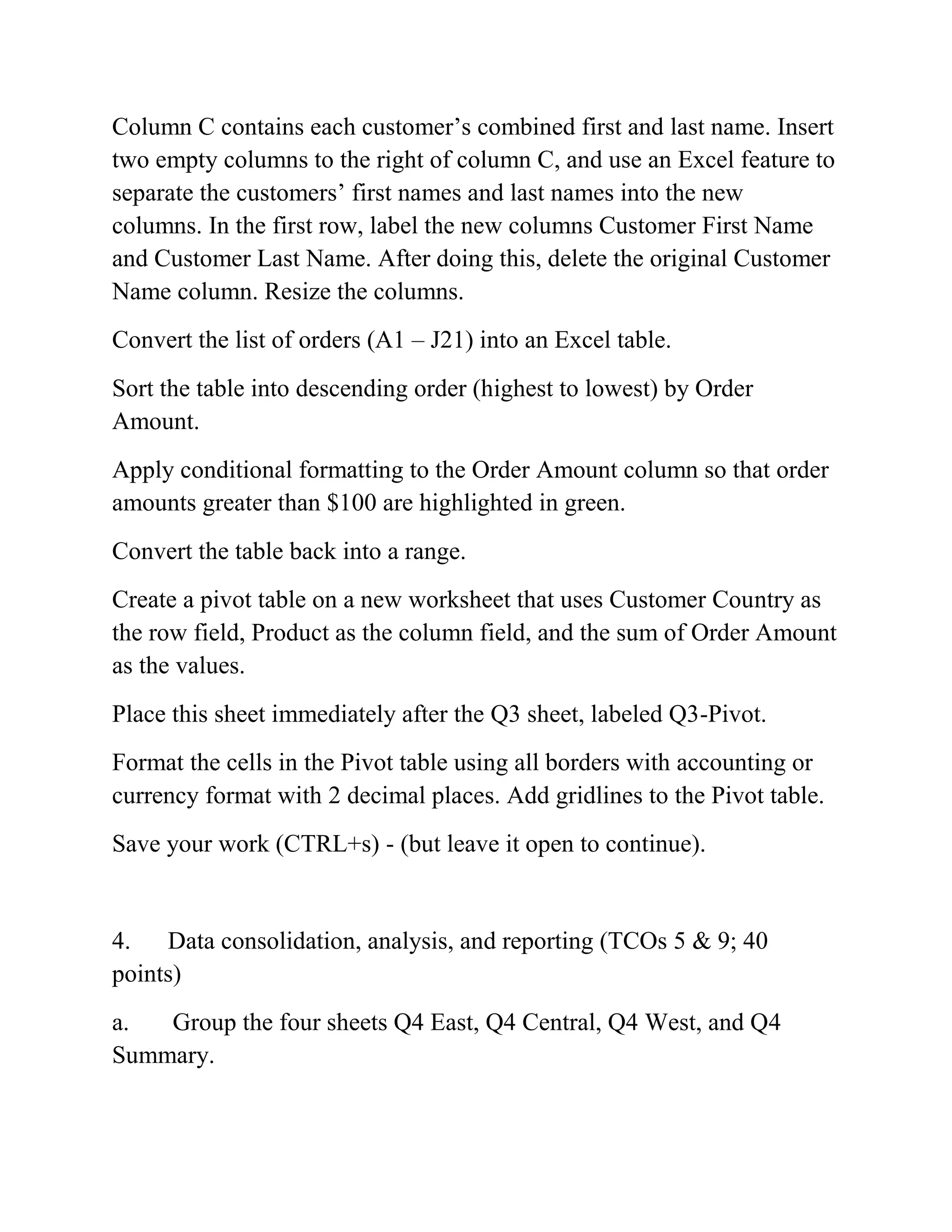 Column C contains each customer‘s combined first and last name. Insert
two empty columns to the right of column C, and use an Excel feature to
separate the customers‘ first names and last names into the new
columns. In the first row, label the new columns Customer First Name
and Customer Last Name. After doing this, delete the original Customer
Name column. Resize the columns.
Convert the list of orders (A1 – J21) into an Excel table.
Sort the table into descending order (highest to lowest) by Order
Amount.
Apply conditional formatting to the Order Amount column so that order
amounts greater than $100 are highlighted in green.
Convert the table back into a range.
Create a pivot table on a new worksheet that uses Customer Country as
the row field, Product as the column field, and the sum of Order Amount
as the values.
Place this sheet immediately after the Q3 sheet, labeled Q3-Pivot.
Format the cells in the Pivot table using all borders with accounting or
currency format with 2 decimal places. Add gridlines to the Pivot table.
Save your work (CTRL+s) - (but leave it open to continue).
4. Data consolidation, analysis, and reporting (TCOs 5 & 9; 40
points)
a. Group the four sheets Q4 East, Q4 Central, Q4 West, and Q4
Summary.
 