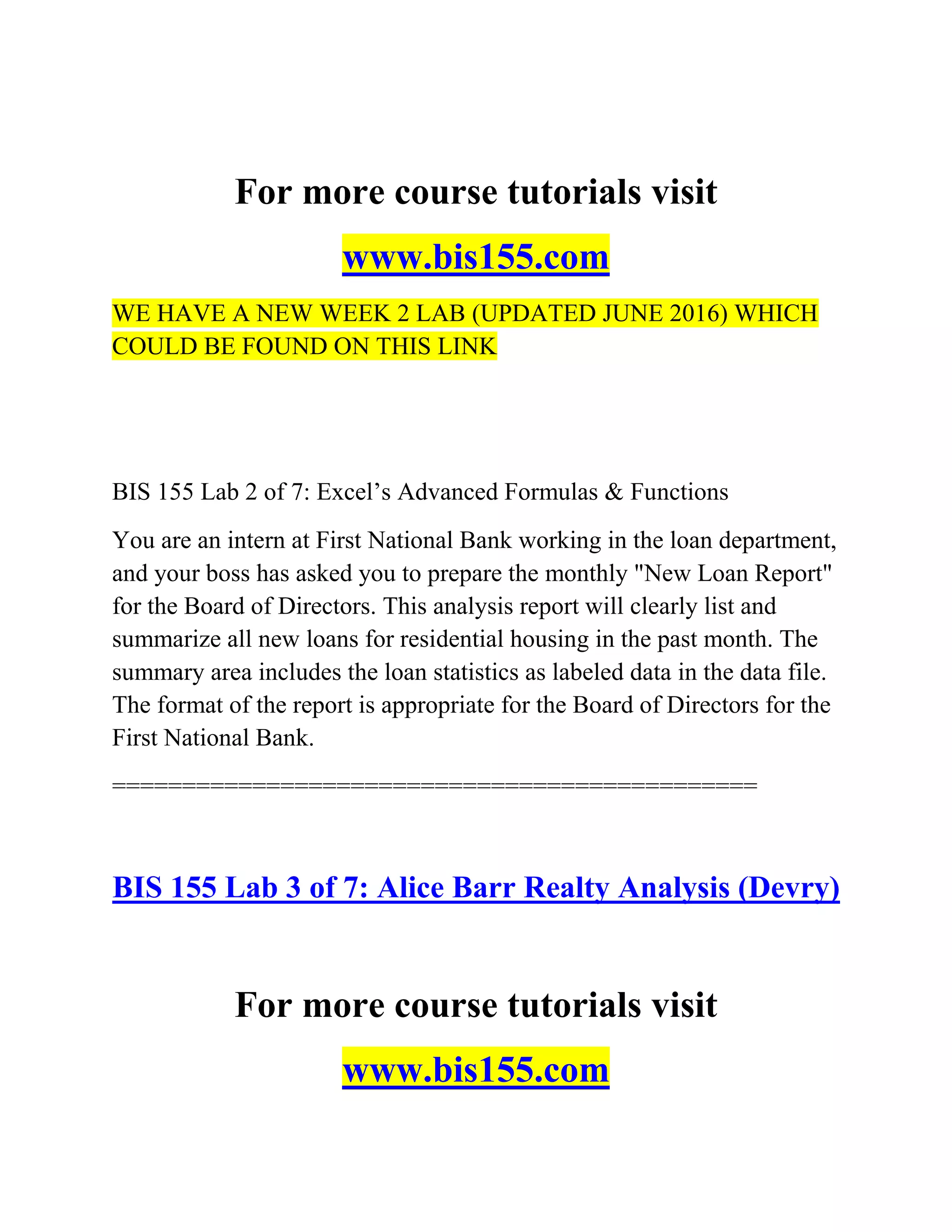 For more course tutorials visit
www.bis155.com
WE HAVE A NEW WEEK 2 LAB (UPDATED JUNE 2016) WHICH
COULD BE FOUND ON THIS LINK
BIS 155 Lab 2 of 7: Excel‘s Advanced Formulas & Functions
You are an intern at First National Bank working in the loan department,
and your boss has asked you to prepare the monthly "New Loan Report"
for the Board of Directors. This analysis report will clearly list and
summarize all new loans for residential housing in the past month. The
summary area includes the loan statistics as labeled data in the data file.
The format of the report is appropriate for the Board of Directors for the
First National Bank.
==============================================
BIS 155 Lab 3 of 7: Alice Barr Realty Analysis (Devry)
For more course tutorials visit
www.bis155.com
 