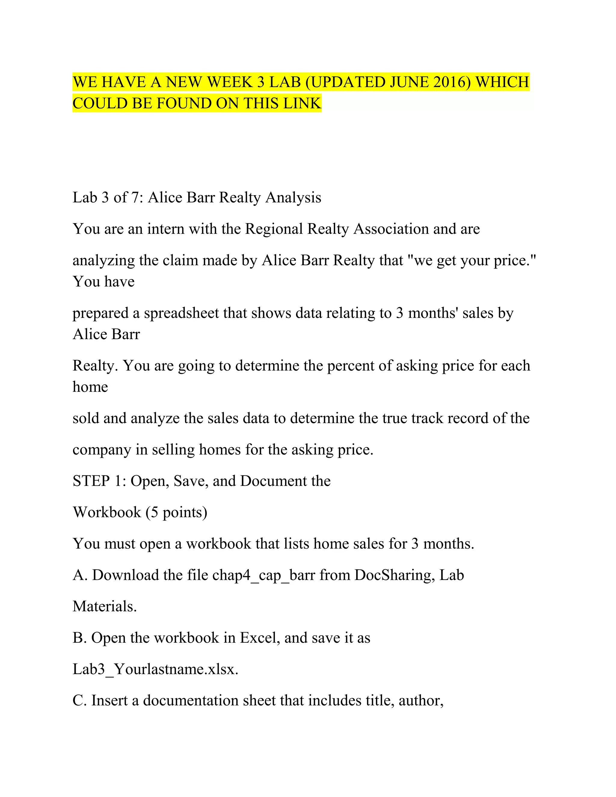 WE HAVE A NEW WEEK 3 LAB (UPDATED JUNE 2016) WHICH
COULD BE FOUND ON THIS LINK
Lab 3 of 7: Alice Barr Realty Analysis
You are an intern with the Regional Realty Association and are
analyzing the claim made by Alice Barr Realty that "we get your price."
You have
prepared a spreadsheet that shows data relating to 3 months' sales by
Alice Barr
Realty. You are going to determine the percent of asking price for each
home
sold and analyze the sales data to determine the true track record of the
company in selling homes for the asking price.
STEP 1: Open, Save, and Document the
Workbook (5 points)
You must open a workbook that lists home sales for 3 months.
A. Download the file chap4_cap_barr from DocSharing, Lab
Materials.
B. Open the workbook in Excel, and save it as
Lab3_Yourlastname.xlsx.
C. Insert a documentation sheet that includes title, author,
 