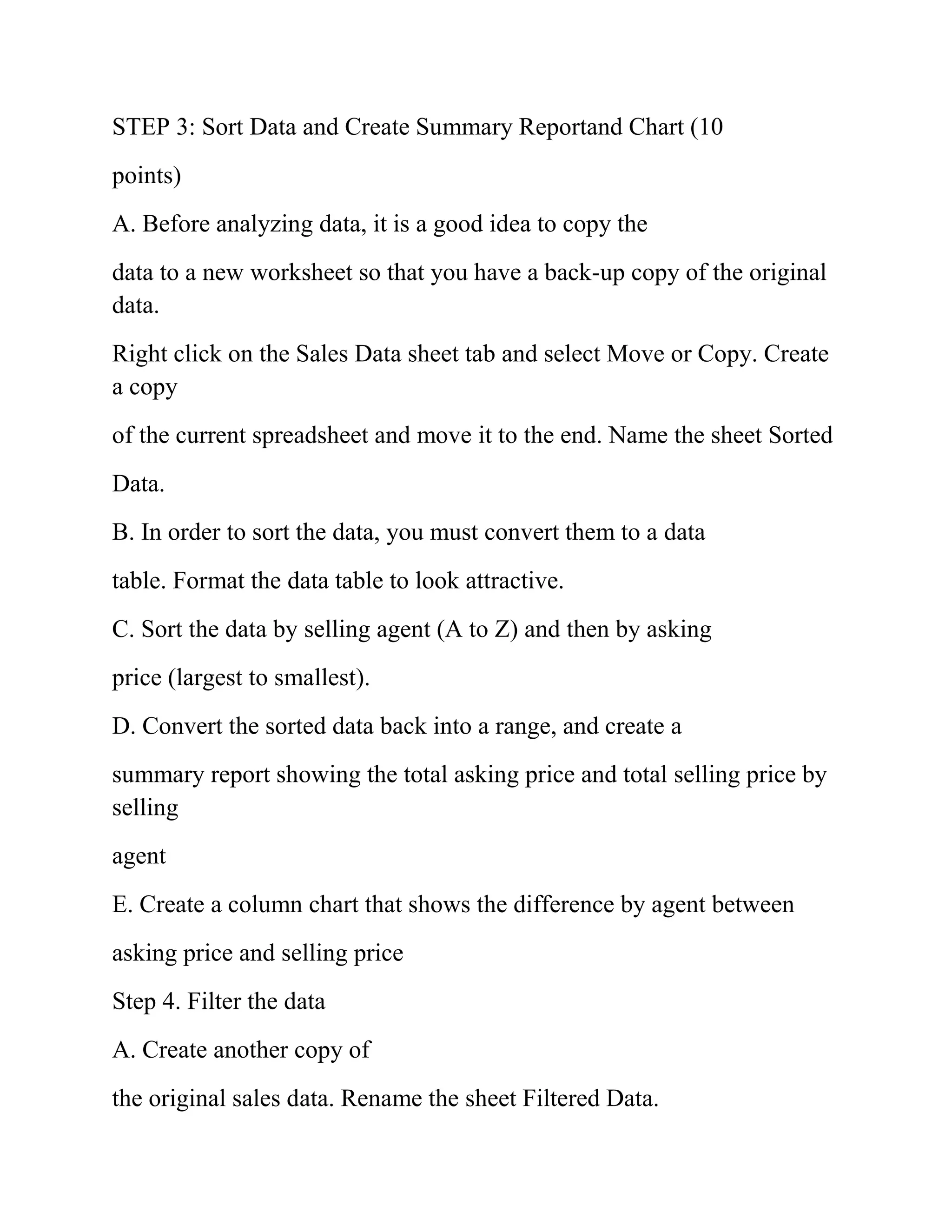 STEP 3: Sort Data and Create Summary Reportand Chart (10
points)
A. Before analyzing data, it is a good idea to copy the
data to a new worksheet so that you have a back-up copy of the original
data.
Right click on the Sales Data sheet tab and select Move or Copy. Create
a copy
of the current spreadsheet and move it to the end. Name the sheet Sorted
Data.
B. In order to sort the data, you must convert them to a data
table. Format the data table to look attractive.
C. Sort the data by selling agent (A to Z) and then by asking
price (largest to smallest).
D. Convert the sorted data back into a range, and create a
summary report showing the total asking price and total selling price by
selling
agent
E. Create a column chart that shows the difference by agent between
asking price and selling price
Step 4. Filter the data
A. Create another copy of
the original sales data. Rename the sheet Filtered Data.
 