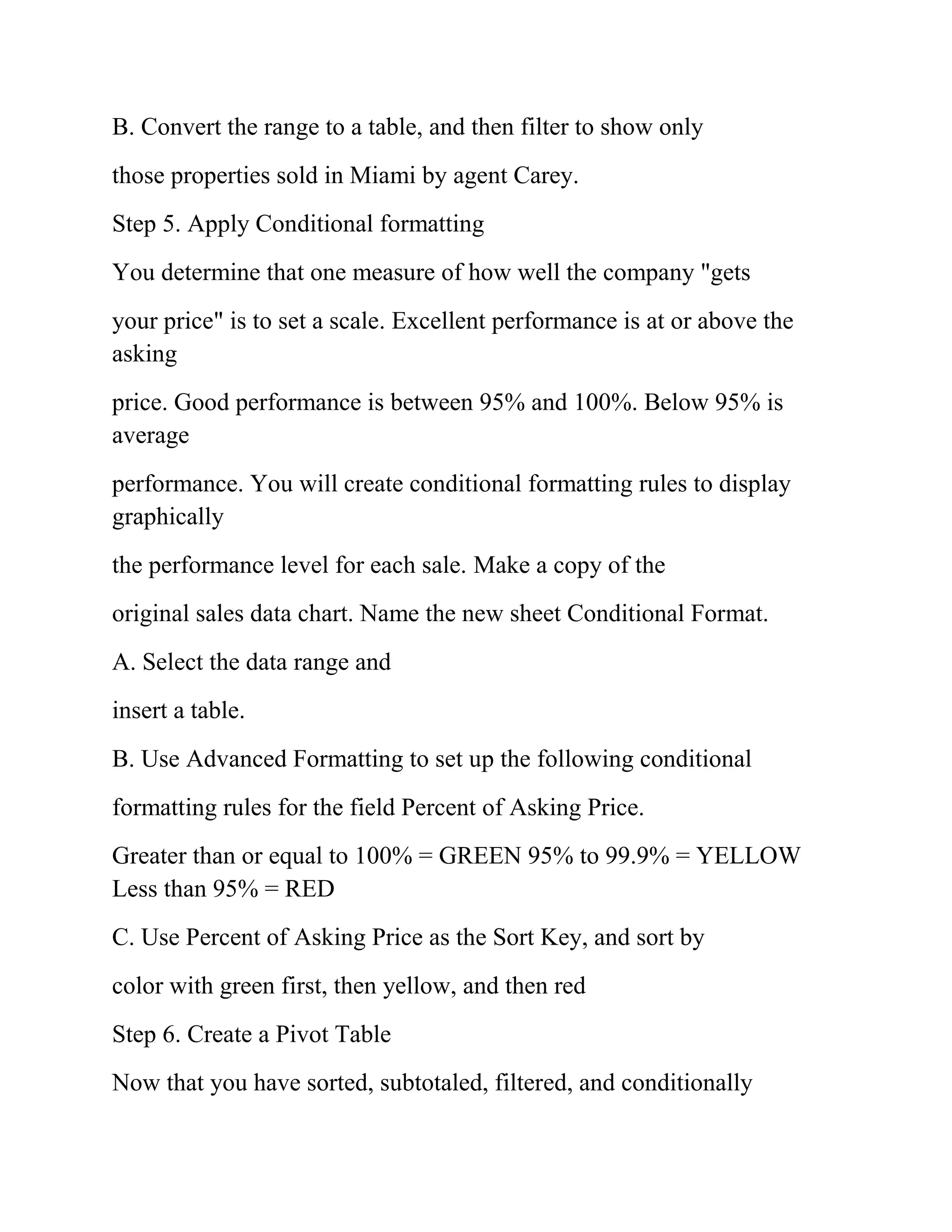 B. Convert the range to a table, and then filter to show only
those properties sold in Miami by agent Carey.
Step 5. Apply Conditional formatting
You determine that one measure of how well the company "gets
your price" is to set a scale. Excellent performance is at or above the
asking
price. Good performance is between 95% and 100%. Below 95% is
average
performance. You will create conditional formatting rules to display
graphically
the performance level for each sale. Make a copy of the
original sales data chart. Name the new sheet Conditional Format.
A. Select the data range and
insert a table.
B. Use Advanced Formatting to set up the following conditional
formatting rules for the field Percent of Asking Price.
Greater than or equal to 100% = GREEN 95% to 99.9% = YELLOW
Less than 95% = RED
C. Use Percent of Asking Price as the Sort Key, and sort by
color with green first, then yellow, and then red
Step 6. Create a Pivot Table
Now that you have sorted, subtotaled, filtered, and conditionally
 