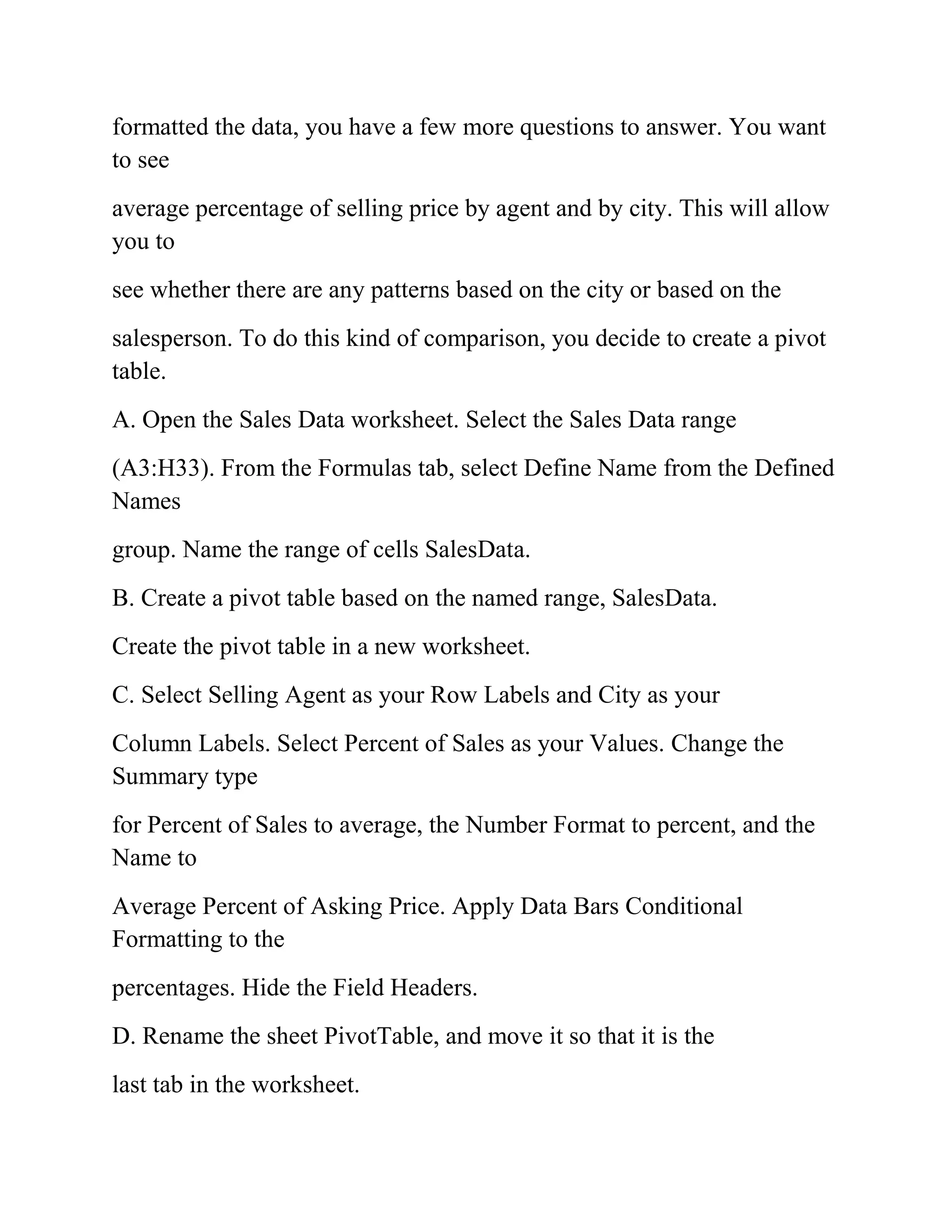 formatted the data, you have a few more questions to answer. You want
to see
average percentage of selling price by agent and by city. This will allow
you to
see whether there are any patterns based on the city or based on the
salesperson. To do this kind of comparison, you decide to create a pivot
table.
A. Open the Sales Data worksheet. Select the Sales Data range
(A3:H33). From the Formulas tab, select Define Name from the Defined
Names
group. Name the range of cells SalesData.
B. Create a pivot table based on the named range, SalesData.
Create the pivot table in a new worksheet.
C. Select Selling Agent as your Row Labels and City as your
Column Labels. Select Percent of Sales as your Values. Change the
Summary type
for Percent of Sales to average, the Number Format to percent, and the
Name to
Average Percent of Asking Price. Apply Data Bars Conditional
Formatting to the
percentages. Hide the Field Headers.
D. Rename the sheet PivotTable, and move it so that it is the
last tab in the worksheet.
 