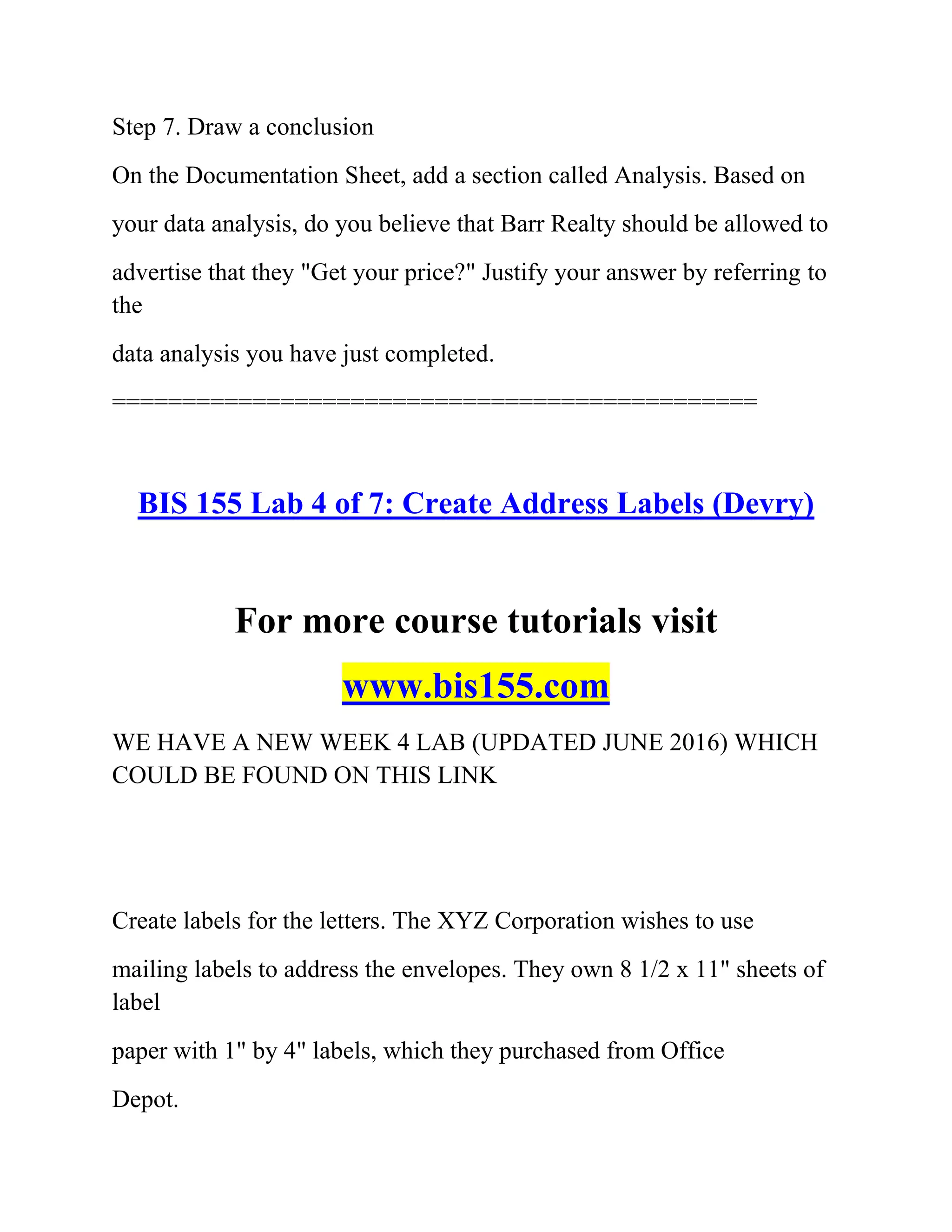 Step 7. Draw a conclusion
On the Documentation Sheet, add a section called Analysis. Based on
your data analysis, do you believe that Barr Realty should be allowed to
advertise that they "Get your price?" Justify your answer by referring to
the
data analysis you have just completed.
==============================================
BIS 155 Lab 4 of 7: Create Address Labels (Devry)
For more course tutorials visit
www.bis155.com
WE HAVE A NEW WEEK 4 LAB (UPDATED JUNE 2016) WHICH
COULD BE FOUND ON THIS LINK
Create labels for the letters. The XYZ Corporation wishes to use
mailing labels to address the envelopes. They own 8 1/2 x 11" sheets of
label
paper with 1" by 4" labels, which they purchased from Office
Depot.
 