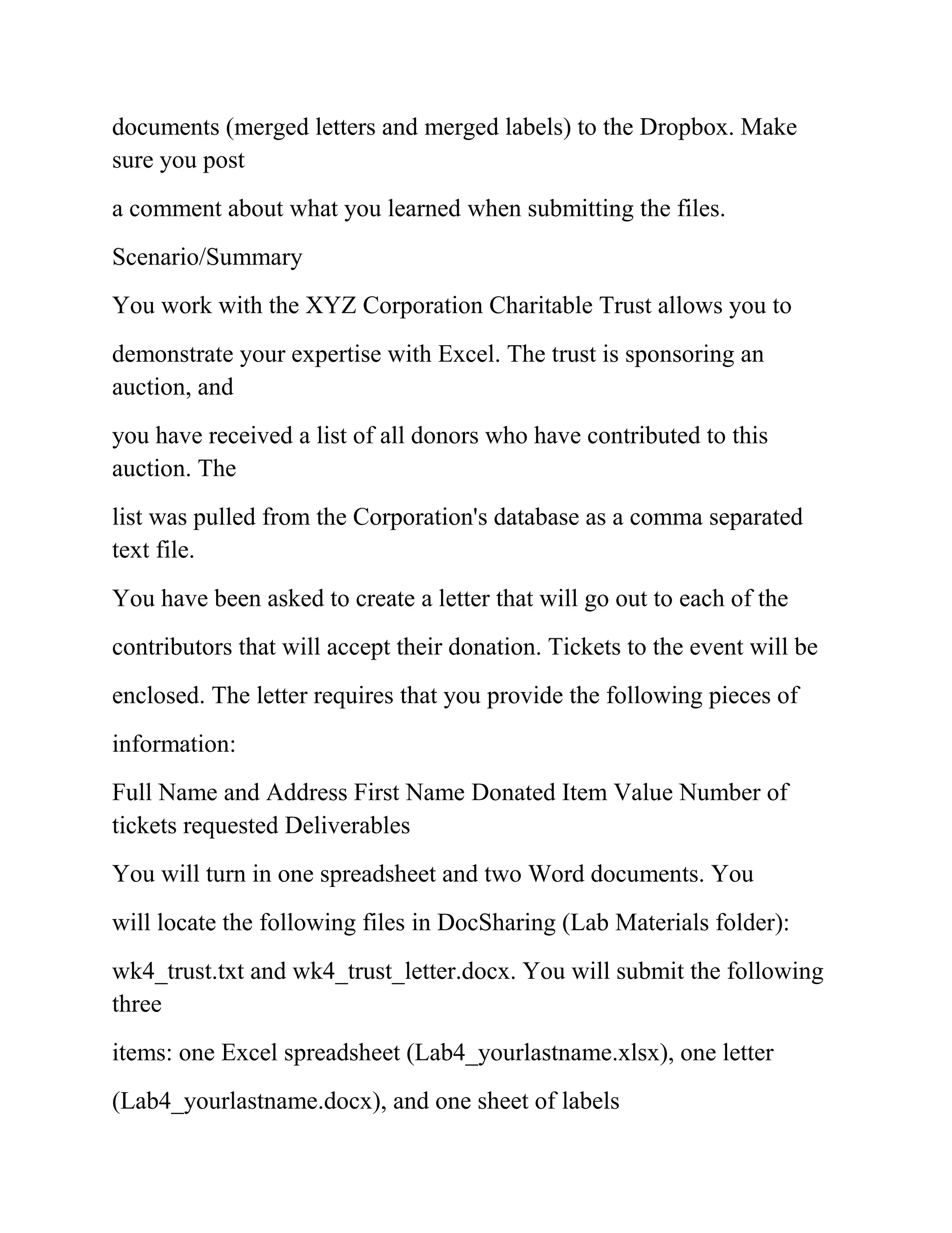 documents (merged letters and merged labels) to the Dropbox. Make
sure you post
a comment about what you learned when submitting the files.
Scenario/Summary
You work with the XYZ Corporation Charitable Trust allows you to
demonstrate your expertise with Excel. The trust is sponsoring an
auction, and
you have received a list of all donors who have contributed to this
auction. The
list was pulled from the Corporation's database as a comma separated
text file.
You have been asked to create a letter that will go out to each of the
contributors that will accept their donation. Tickets to the event will be
enclosed. The letter requires that you provide the following pieces of
information:
Full Name and Address First Name Donated Item Value Number of
tickets requested Deliverables
You will turn in one spreadsheet and two Word documents. You
will locate the following files in DocSharing (Lab Materials folder):
wk4_trust.txt and wk4_trust_letter.docx. You will submit the following
three
items: one Excel spreadsheet (Lab4_yourlastname.xlsx), one letter
(Lab4_yourlastname.docx), and one sheet of labels
 
