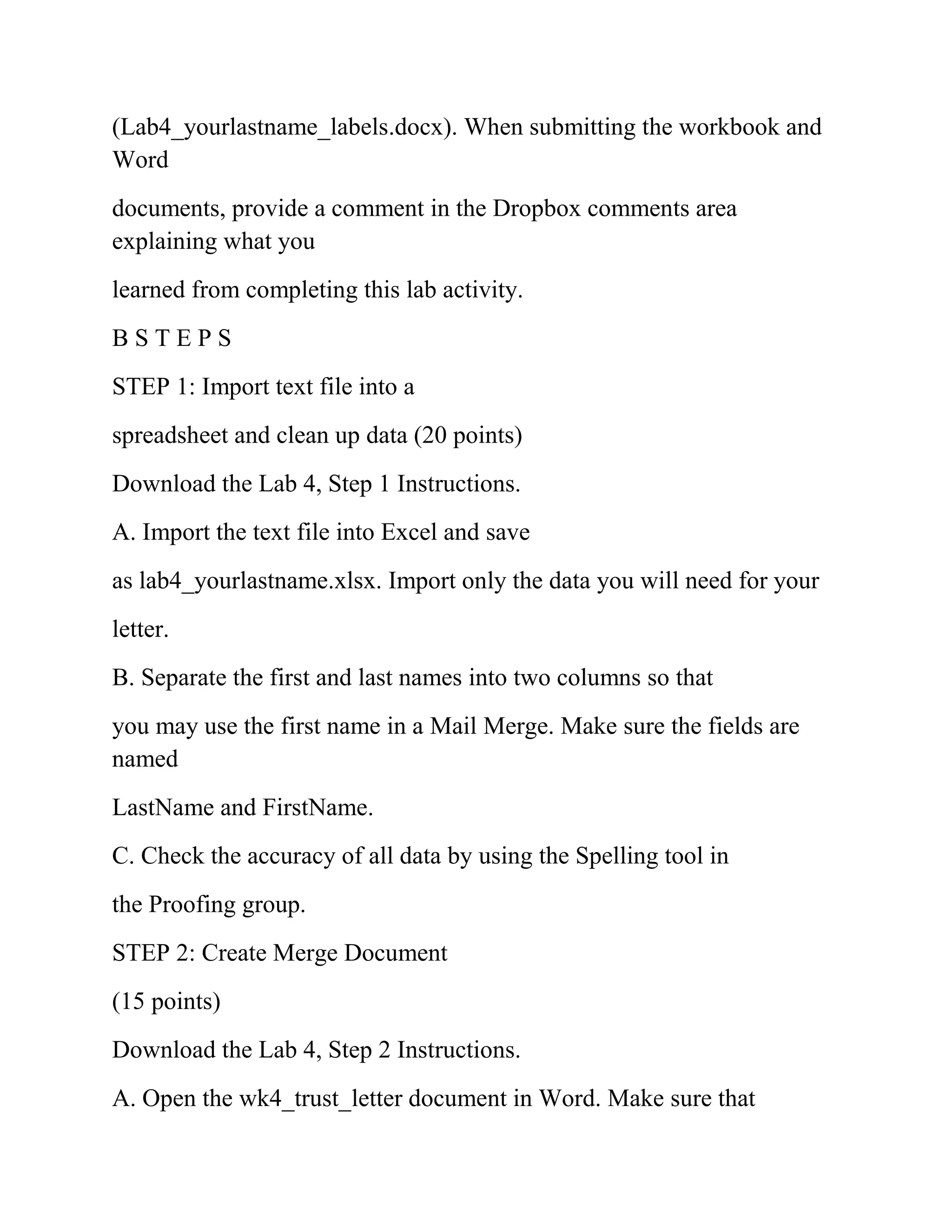 (Lab4_yourlastname_labels.docx). When submitting the workbook and
Word
documents, provide a comment in the Dropbox comments area
explaining what you
learned from completing this lab activity.
B S T E P S
STEP 1: Import text file into a
spreadsheet and clean up data (20 points)
Download the Lab 4, Step 1 Instructions.
A. Import the text file into Excel and save
as lab4_yourlastname.xlsx. Import only the data you will need for your
letter.
B. Separate the first and last names into two columns so that
you may use the first name in a Mail Merge. Make sure the fields are
named
LastName and FirstName.
C. Check the accuracy of all data by using the Spelling tool in
the Proofing group.
STEP 2: Create Merge Document
(15 points)
Download the Lab 4, Step 2 Instructions.
A. Open the wk4_trust_letter document in Word. Make sure that
 