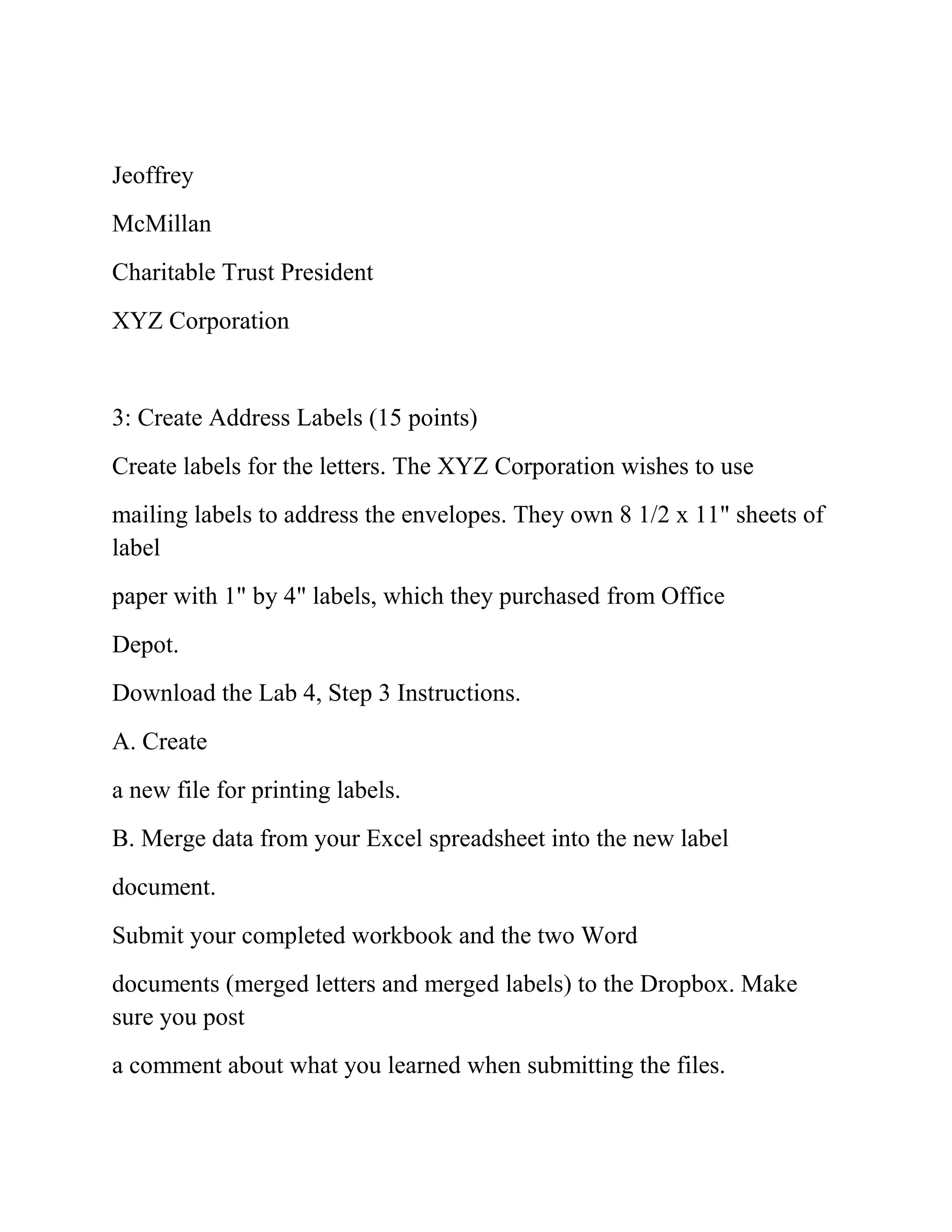 Jeoffrey
McMillan
Charitable Trust President
XYZ Corporation
3: Create Address Labels (15 points)
Create labels for the letters. The XYZ Corporation wishes to use
mailing labels to address the envelopes. They own 8 1/2 x 11" sheets of
label
paper with 1" by 4" labels, which they purchased from Office
Depot.
Download the Lab 4, Step 3 Instructions.
A. Create
a new file for printing labels.
B. Merge data from your Excel spreadsheet into the new label
document.
Submit your completed workbook and the two Word
documents (merged letters and merged labels) to the Dropbox. Make
sure you post
a comment about what you learned when submitting the files.
 