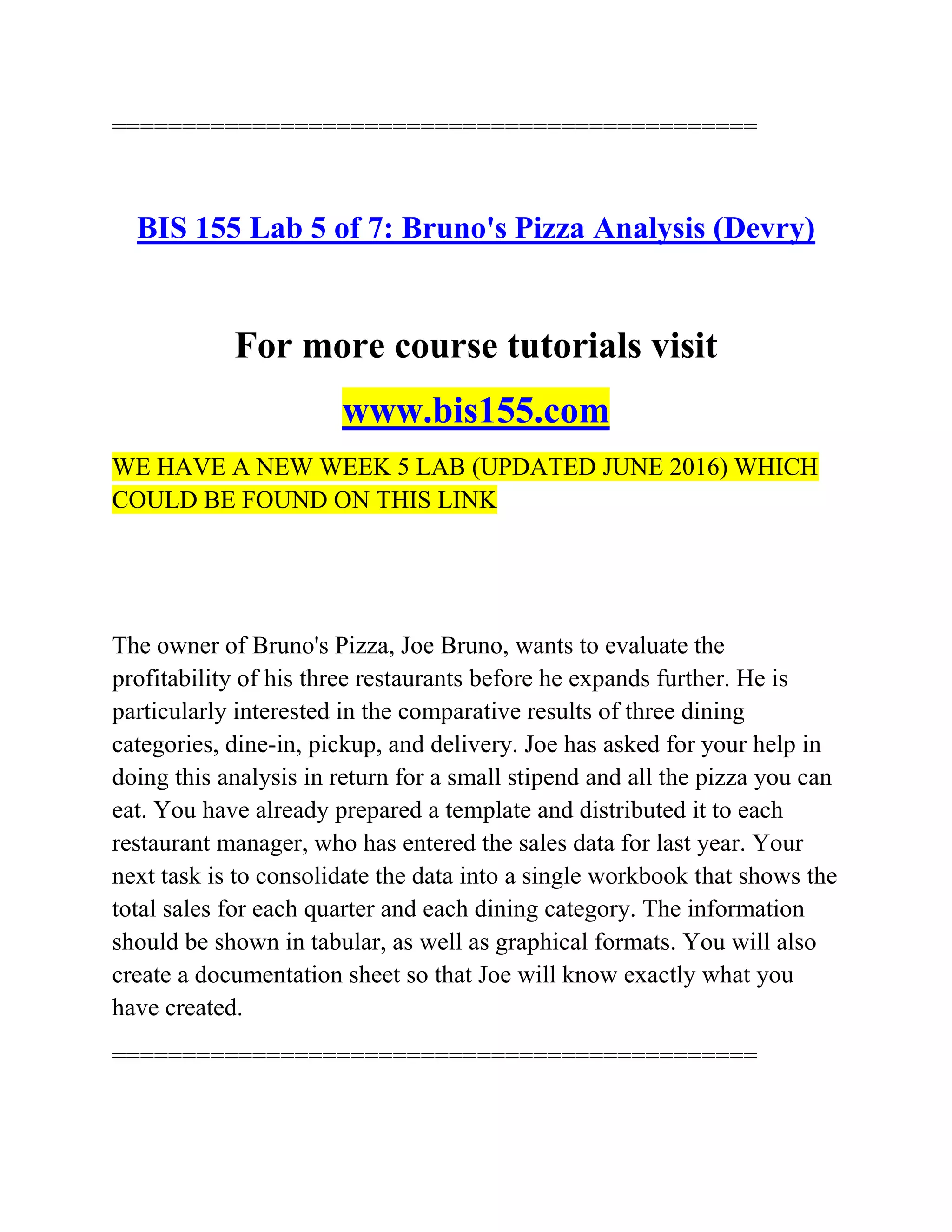 ==============================================
BIS 155 Lab 5 of 7: Bruno's Pizza Analysis (Devry)
For more course tutorials visit
www.bis155.com
WE HAVE A NEW WEEK 5 LAB (UPDATED JUNE 2016) WHICH
COULD BE FOUND ON THIS LINK
The owner of Bruno's Pizza, Joe Bruno, wants to evaluate the
profitability of his three restaurants before he expands further. He is
particularly interested in the comparative results of three dining
categories, dine-in, pickup, and delivery. Joe has asked for your help in
doing this analysis in return for a small stipend and all the pizza you can
eat. You have already prepared a template and distributed it to each
restaurant manager, who has entered the sales data for last year. Your
next task is to consolidate the data into a single workbook that shows the
total sales for each quarter and each dining category. The information
should be shown in tabular, as well as graphical formats. You will also
create a documentation sheet so that Joe will know exactly what you
have created.
==============================================
 