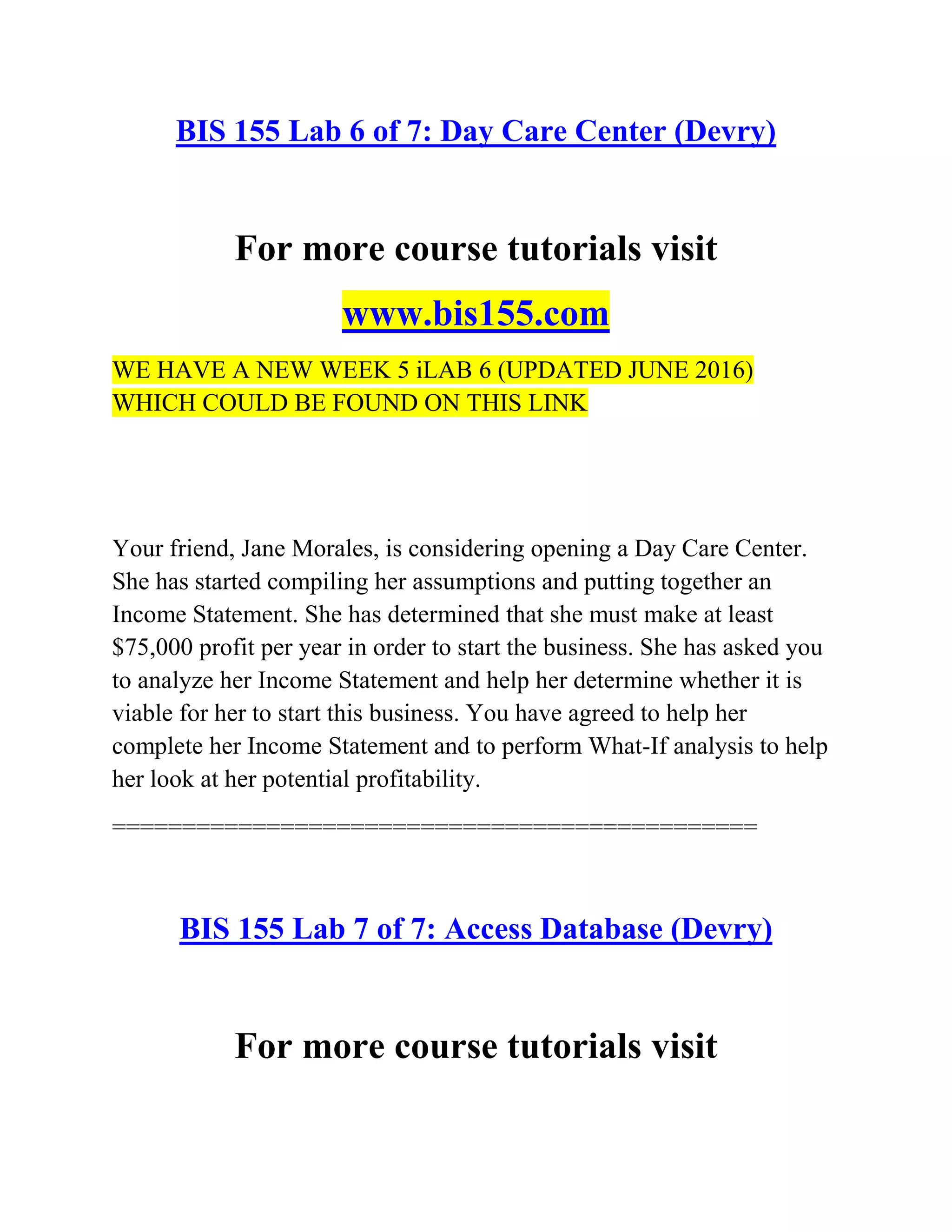 BIS 155 Lab 6 of 7: Day Care Center (Devry)
For more course tutorials visit
www.bis155.com
WE HAVE A NEW WEEK 5 iLAB 6 (UPDATED JUNE 2016)
WHICH COULD BE FOUND ON THIS LINK
Your friend, Jane Morales, is considering opening a Day Care Center.
She has started compiling her assumptions and putting together an
Income Statement. She has determined that she must make at least
$75,000 profit per year in order to start the business. She has asked you
to analyze her Income Statement and help her determine whether it is
viable for her to start this business. You have agreed to help her
complete her Income Statement and to perform What-If analysis to help
her look at her potential profitability.
==============================================
BIS 155 Lab 7 of 7: Access Database (Devry)
For more course tutorials visit
 