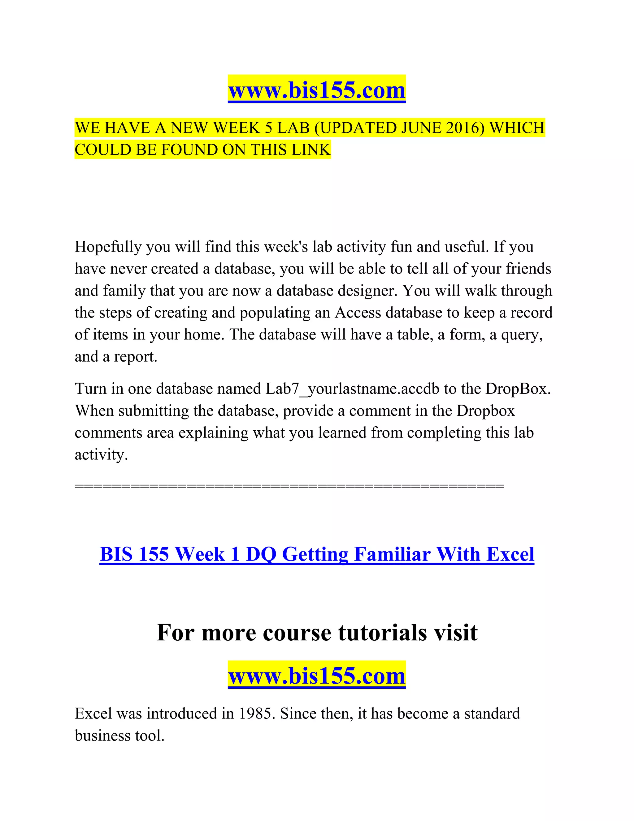 www.bis155.com
WE HAVE A NEW WEEK 5 LAB (UPDATED JUNE 2016) WHICH
COULD BE FOUND ON THIS LINK
Hopefully you will find this week's lab activity fun and useful. If you
have never created a database, you will be able to tell all of your friends
and family that you are now a database designer. You will walk through
the steps of creating and populating an Access database to keep a record
of items in your home. The database will have a table, a form, a query,
and a report.
Turn in one database named Lab7_yourlastname.accdb to the DropBox.
When submitting the database, provide a comment in the Dropbox
comments area explaining what you learned from completing this lab
activity.
==============================================
BIS 155 Week 1 DQ Getting Familiar With Excel
For more course tutorials visit
www.bis155.com
Excel was introduced in 1985. Since then, it has become a standard
business tool.
 