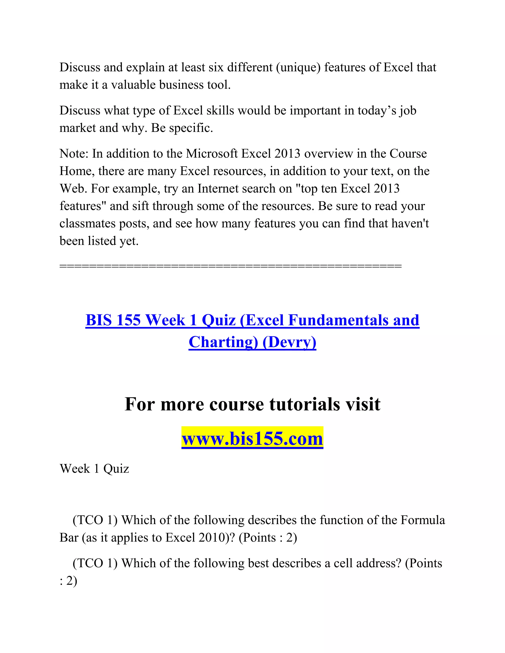 Discuss and explain at least six different (unique) features of Excel that
make it a valuable business tool.
Discuss what type of Excel skills would be important in today‘s job
market and why. Be specific.
Note: In addition to the Microsoft Excel 2013 overview in the Course
Home, there are many Excel resources, in addition to your text, on the
Web. For example, try an Internet search on "top ten Excel 2013
features" and sift through some of the resources. Be sure to read your
classmates posts, and see how many features you can find that haven't
been listed yet.
==============================================
BIS 155 Week 1 Quiz (Excel Fundamentals and
Charting) (Devry)
For more course tutorials visit
www.bis155.com
Week 1 Quiz
(TCO 1) Which of the following describes the function of the Formula
Bar (as it applies to Excel 2010)? (Points : 2)
(TCO 1) Which of the following best describes a cell address? (Points
: 2)
 
