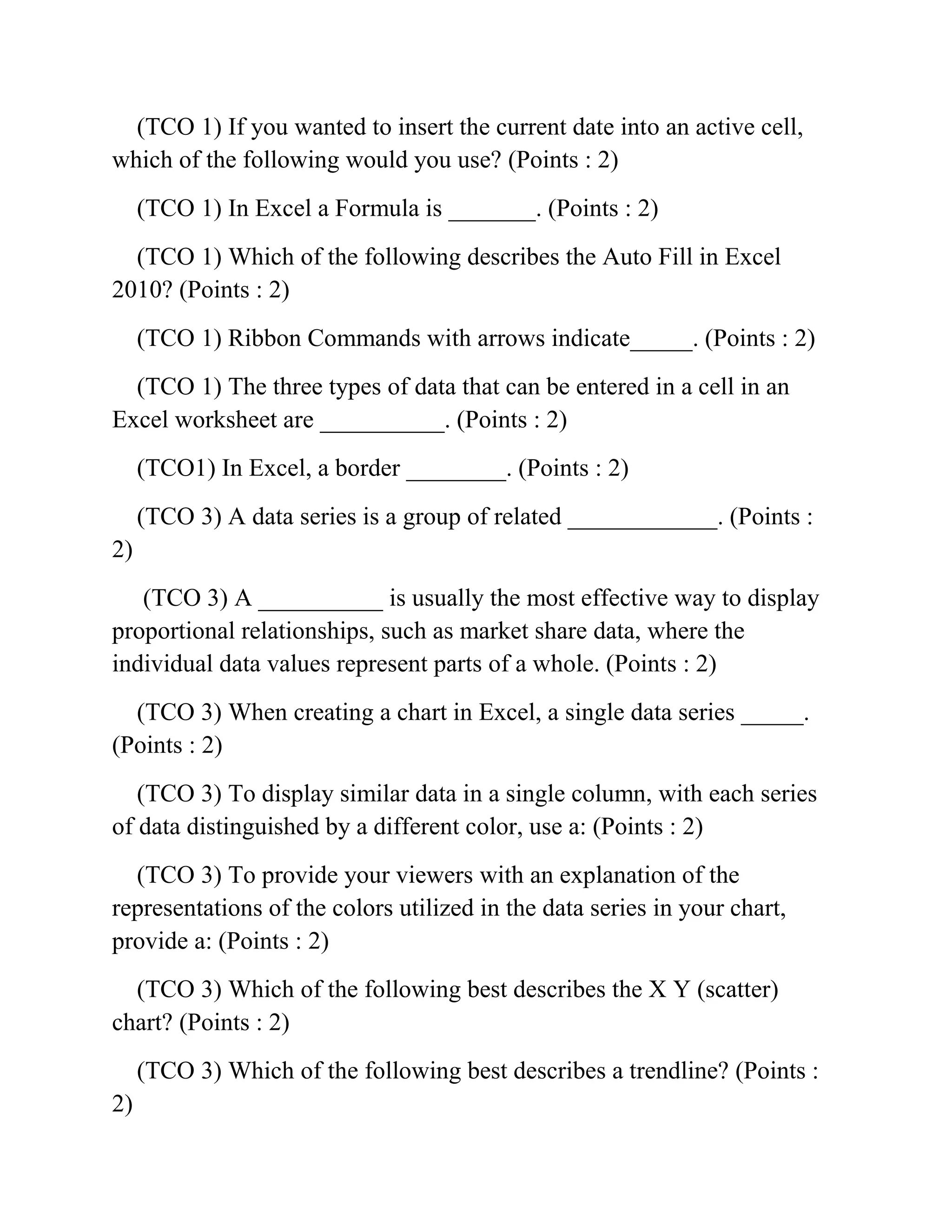 (TCO 1) If you wanted to insert the current date into an active cell,
which of the following would you use? (Points : 2)
(TCO 1) In Excel a Formula is _______. (Points : 2)
(TCO 1) Which of the following describes the Auto Fill in Excel
2010? (Points : 2)
(TCO 1) Ribbon Commands with arrows indicate_____. (Points : 2)
(TCO 1) The three types of data that can be entered in a cell in an
Excel worksheet are __________. (Points : 2)
(TCO1) In Excel, a border ________. (Points : 2)
(TCO 3) A data series is a group of related ____________. (Points :
2)
(TCO 3) A __________ is usually the most effective way to display
proportional relationships, such as market share data, where the
individual data values represent parts of a whole. (Points : 2)
(TCO 3) When creating a chart in Excel, a single data series _____.
(Points : 2)
(TCO 3) To display similar data in a single column, with each series
of data distinguished by a different color, use a: (Points : 2)
(TCO 3) To provide your viewers with an explanation of the
representations of the colors utilized in the data series in your chart,
provide a: (Points : 2)
(TCO 3) Which of the following best describes the X Y (scatter)
chart? (Points : 2)
(TCO 3) Which of the following best describes a trendline? (Points :
2)
 