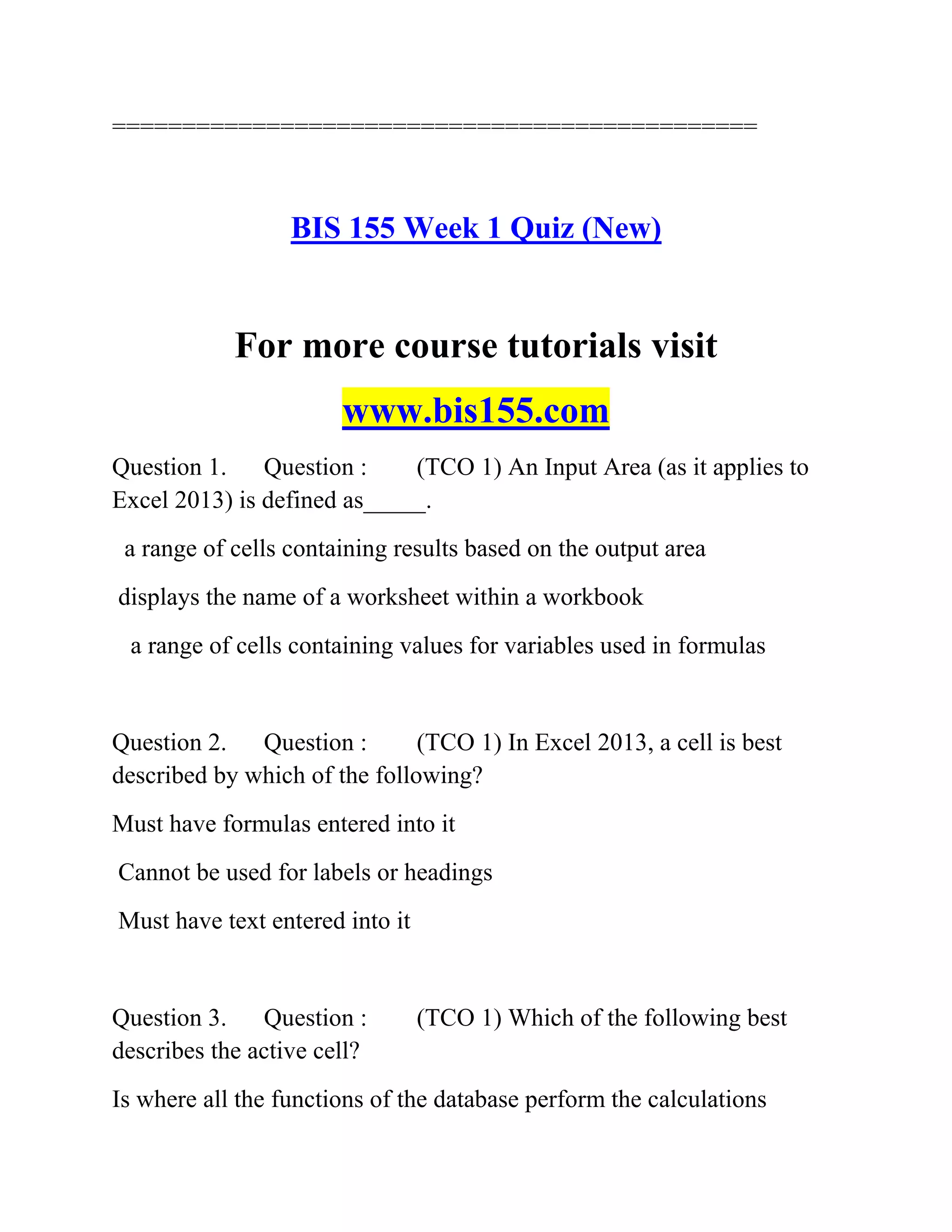 ==============================================
BIS 155 Week 1 Quiz (New)
For more course tutorials visit
www.bis155.com
Question 1. Question : (TCO 1) An Input Area (as it applies to
Excel 2013) is defined as_____.
a range of cells containing results based on the output area
displays the name of a worksheet within a workbook
a range of cells containing values for variables used in formulas
Question 2. Question : (TCO 1) In Excel 2013, a cell is best
described by which of the following?
Must have formulas entered into it
Cannot be used for labels or headings
Must have text entered into it
Question 3. Question : (TCO 1) Which of the following best
describes the active cell?
Is where all the functions of the database perform the calculations
 