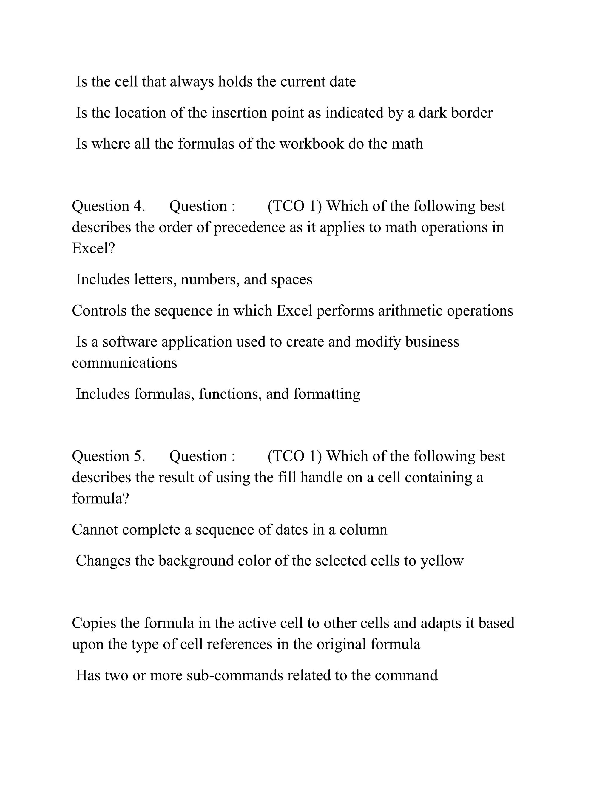 Is the cell that always holds the current date
Is the location of the insertion point as indicated by a dark border
Is where all the formulas of the workbook do the math
Question 4. Question : (TCO 1) Which of the following best
describes the order of precedence as it applies to math operations in
Excel?
Includes letters, numbers, and spaces
Controls the sequence in which Excel performs arithmetic operations
Is a software application used to create and modify business
communications
Includes formulas, functions, and formatting
Question 5. Question : (TCO 1) Which of the following best
describes the result of using the fill handle on a cell containing a
formula?
Cannot complete a sequence of dates in a column
Changes the background color of the selected cells to yellow
Copies the formula in the active cell to other cells and adapts it based
upon the type of cell references in the original formula
Has two or more sub-commands related to the command
 