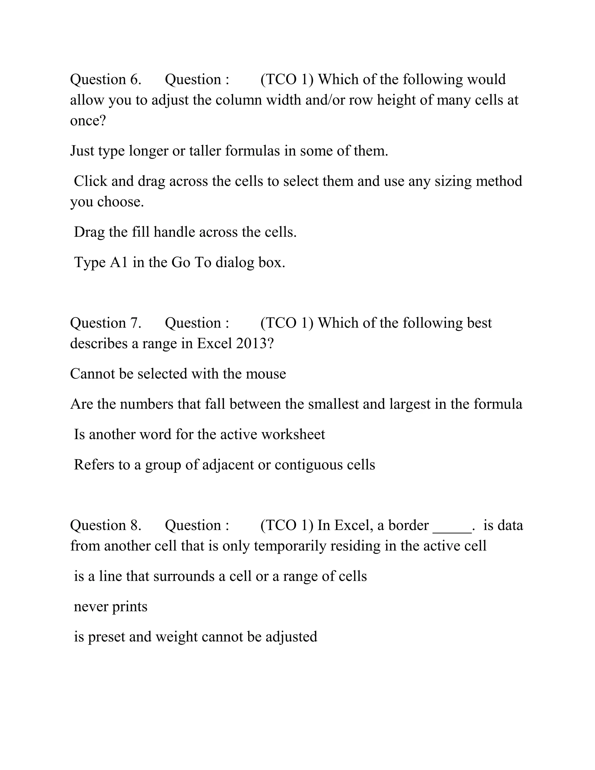 Question 6. Question : (TCO 1) Which of the following would
allow you to adjust the column width and/or row height of many cells at
once?
Just type longer or taller formulas in some of them.
Click and drag across the cells to select them and use any sizing method
you choose.
Drag the fill handle across the cells.
Type A1 in the Go To dialog box.
Question 7. Question : (TCO 1) Which of the following best
describes a range in Excel 2013?
Cannot be selected with the mouse
Are the numbers that fall between the smallest and largest in the formula
Is another word for the active worksheet
Refers to a group of adjacent or contiguous cells
Question 8. Question : (TCO 1) In Excel, a border _____. is data
from another cell that is only temporarily residing in the active cell
is a line that surrounds a cell or a range of cells
never prints
is preset and weight cannot be adjusted
 