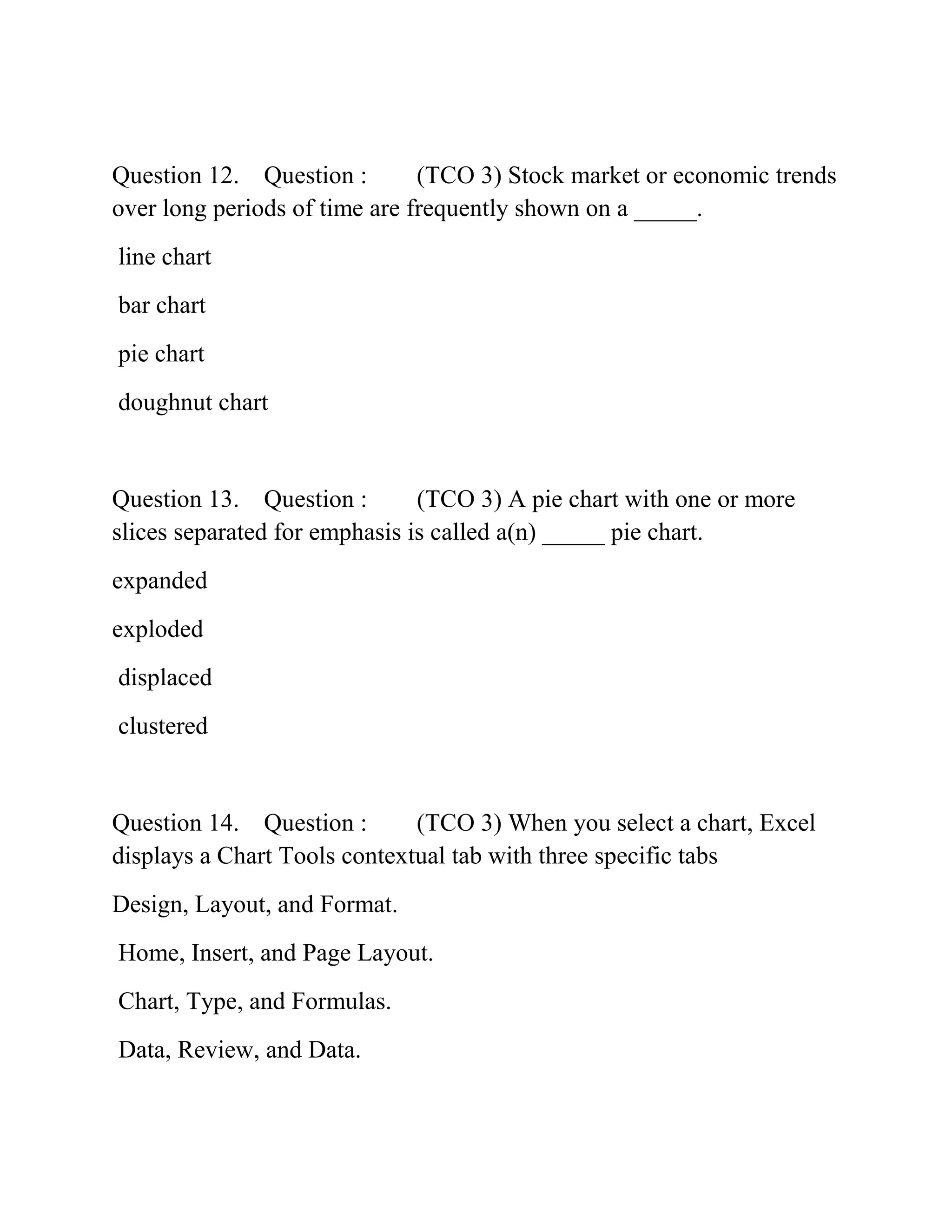 Question 12. Question : (TCO 3) Stock market or economic trends
over long periods of time are frequently shown on a _____.
line chart
bar chart
pie chart
doughnut chart
Question 13. Question : (TCO 3) A pie chart with one or more
slices separated for emphasis is called a(n) _____ pie chart.
expanded
exploded
displaced
clustered
Question 14. Question : (TCO 3) When you select a chart, Excel
displays a Chart Tools contextual tab with three specific tabs
Design, Layout, and Format.
Home, Insert, and Page Layout.
Chart, Type, and Formulas.
Data, Review, and Data.
 