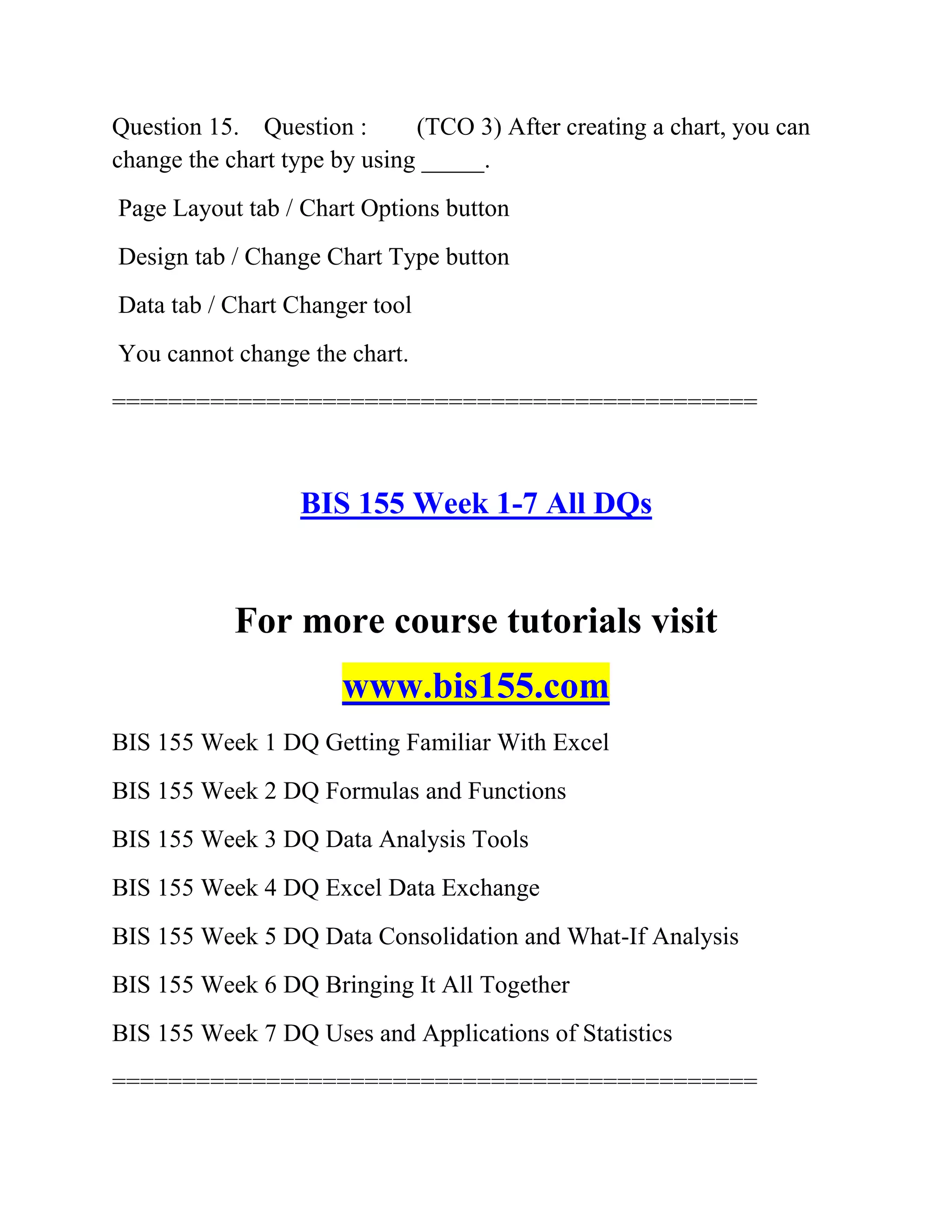 Question 15. Question : (TCO 3) After creating a chart, you can
change the chart type by using _____.
Page Layout tab / Chart Options button
Design tab / Change Chart Type button
Data tab / Chart Changer tool
You cannot change the chart.
==============================================
BIS 155 Week 1-7 All DQs
For more course tutorials visit
www.bis155.com
BIS 155 Week 1 DQ Getting Familiar With Excel
BIS 155 Week 2 DQ Formulas and Functions
BIS 155 Week 3 DQ Data Analysis Tools
BIS 155 Week 4 DQ Excel Data Exchange
BIS 155 Week 5 DQ Data Consolidation and What-If Analysis
BIS 155 Week 6 DQ Bringing It All Together
BIS 155 Week 7 DQ Uses and Applications of Statistics
==============================================
 