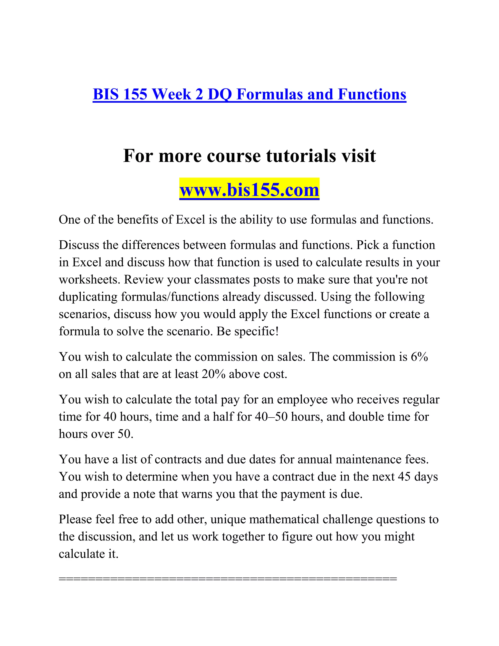 BIS 155 Week 2 DQ Formulas and Functions
For more course tutorials visit
www.bis155.com
One of the benefits of Excel is the ability to use formulas and functions.
Discuss the differences between formulas and functions. Pick a function
in Excel and discuss how that function is used to calculate results in your
worksheets. Review your classmates posts to make sure that you're not
duplicating formulas/functions already discussed. Using the following
scenarios, discuss how you would apply the Excel functions or create a
formula to solve the scenario. Be specific!
You wish to calculate the commission on sales. The commission is 6%
on all sales that are at least 20% above cost.
You wish to calculate the total pay for an employee who receives regular
time for 40 hours, time and a half for 40–50 hours, and double time for
hours over 50.
You have a list of contracts and due dates for annual maintenance fees.
You wish to determine when you have a contract due in the next 45 days
and provide a note that warns you that the payment is due.
Please feel free to add other, unique mathematical challenge questions to
the discussion, and let us work together to figure out how you might
calculate it.
==============================================
 