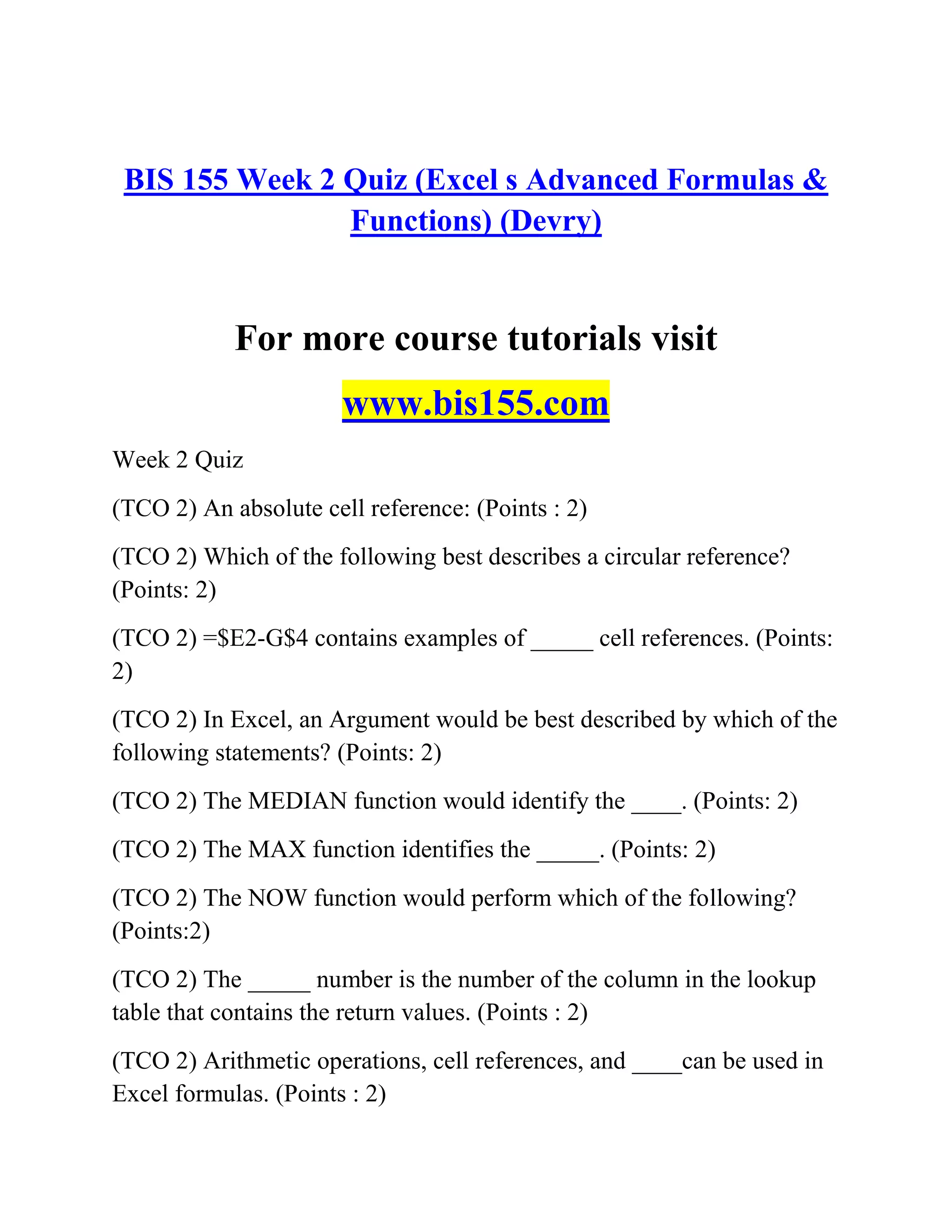 BIS 155 Week 2 Quiz (Excel s Advanced Formulas &
Functions) (Devry)
For more course tutorials visit
www.bis155.com
Week 2 Quiz
(TCO 2) An absolute cell reference: (Points : 2)
(TCO 2) Which of the following best describes a circular reference?
(Points: 2)
(TCO 2) =$E2-G$4 contains examples of _____ cell references. (Points:
2)
(TCO 2) In Excel, an Argument would be best described by which of the
following statements? (Points: 2)
(TCO 2) The MEDIAN function would identify the ____. (Points: 2)
(TCO 2) The MAX function identifies the _____. (Points: 2)
(TCO 2) The NOW function would perform which of the following?
(Points:2)
(TCO 2) The _____ number is the number of the column in the lookup
table that contains the return values. (Points : 2)
(TCO 2) Arithmetic operations, cell references, and ____can be used in
Excel formulas. (Points : 2)
 