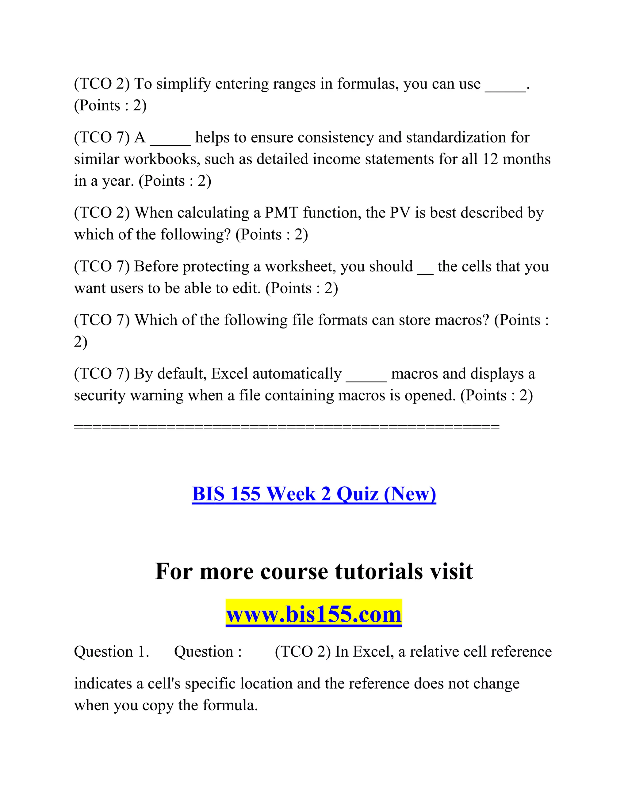 (TCO 2) To simplify entering ranges in formulas, you can use _____.
(Points : 2)
(TCO 7) A _____ helps to ensure consistency and standardization for
similar workbooks, such as detailed income statements for all 12 months
in a year. (Points : 2)
(TCO 2) When calculating a PMT function, the PV is best described by
which of the following? (Points : 2)
(TCO 7) Before protecting a worksheet, you should __ the cells that you
want users to be able to edit. (Points : 2)
(TCO 7) Which of the following file formats can store macros? (Points :
2)
(TCO 7) By default, Excel automatically _____ macros and displays a
security warning when a file containing macros is opened. (Points : 2)
==============================================
BIS 155 Week 2 Quiz (New)
For more course tutorials visit
www.bis155.com
Question 1. Question : (TCO 2) In Excel, a relative cell reference
indicates a cell's specific location and the reference does not change
when you copy the formula.
 