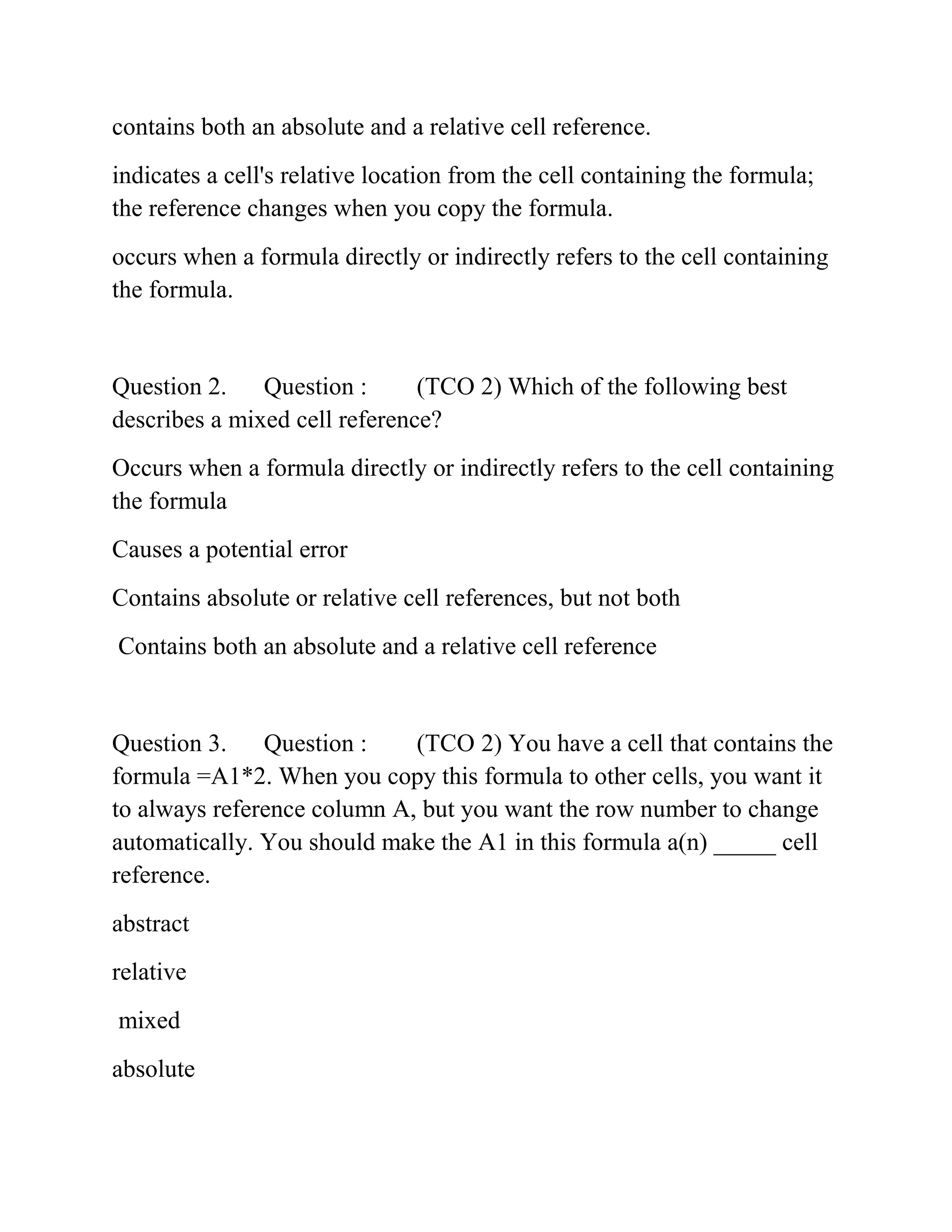 contains both an absolute and a relative cell reference.
indicates a cell's relative location from the cell containing the formula;
the reference changes when you copy the formula.
occurs when a formula directly or indirectly refers to the cell containing
the formula.
Question 2. Question : (TCO 2) Which of the following best
describes a mixed cell reference?
Occurs when a formula directly or indirectly refers to the cell containing
the formula
Causes a potential error
Contains absolute or relative cell references, but not both
Contains both an absolute and a relative cell reference
Question 3. Question : (TCO 2) You have a cell that contains the
formula =A1*2. When you copy this formula to other cells, you want it
to always reference column A, but you want the row number to change
automatically. You should make the A1 in this formula a(n) _____ cell
reference.
abstract
relative
mixed
absolute
 