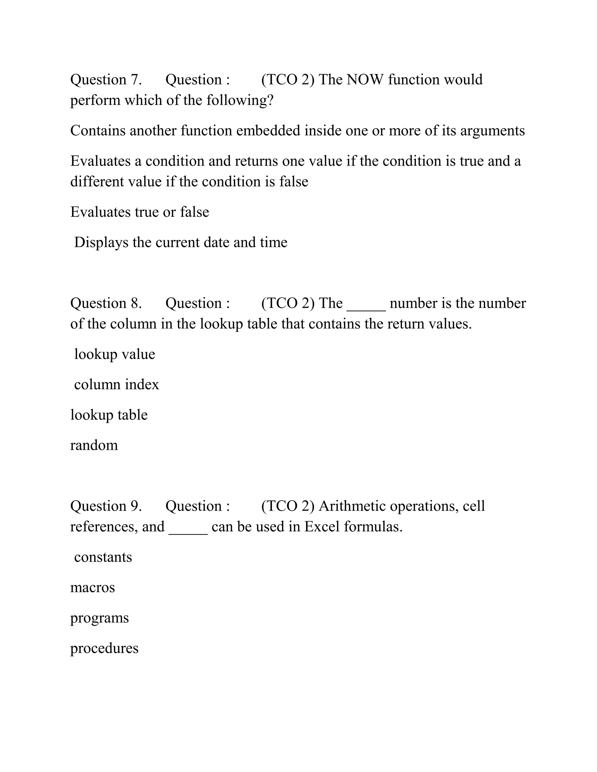 Question 7. Question : (TCO 2) The NOW function would
perform which of the following?
Contains another function embedded inside one or more of its arguments
Evaluates a condition and returns one value if the condition is true and a
different value if the condition is false
Evaluates true or false
Displays the current date and time
Question 8. Question : (TCO 2) The _____ number is the number
of the column in the lookup table that contains the return values.
lookup value
column index
lookup table
random
Question 9. Question : (TCO 2) Arithmetic operations, cell
references, and _____ can be used in Excel formulas.
constants
macros
programs
procedures
 