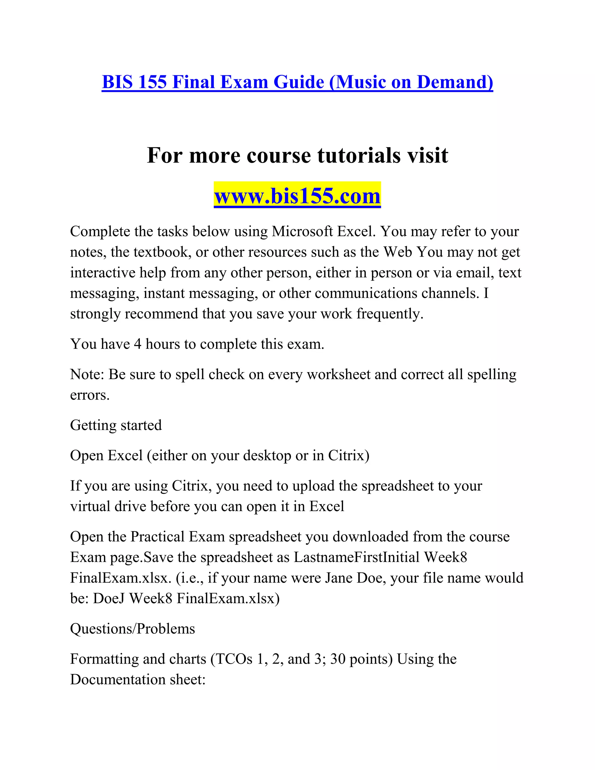 BIS 155 Final Exam Guide (Music on Demand)
For more course tutorials visit
www.bis155.com
Complete the tasks below using Microsoft Excel. You may refer to your
notes, the textbook, or other resources such as the Web You may not get
interactive help from any other person, either in person or via email, text
messaging, instant messaging, or other communications channels. I
strongly recommend that you save your work frequently.
You have 4 hours to complete this exam.
Note: Be sure to spell check on every worksheet and correct all spelling
errors.
Getting started
Open Excel (either on your desktop or in Citrix)
If you are using Citrix, you need to upload the spreadsheet to your
virtual drive before you can open it in Excel
Open the Practical Exam spreadsheet you downloaded from the course
Exam page.Save the spreadsheet as LastnameFirstInitial Week8
FinalExam.xlsx. (i.e., if your name were Jane Doe, your file name would
be: DoeJ Week8 FinalExam.xlsx)
Questions/Problems
Formatting and charts (TCOs 1, 2, and 3; 30 points) Using the
Documentation sheet:
 
