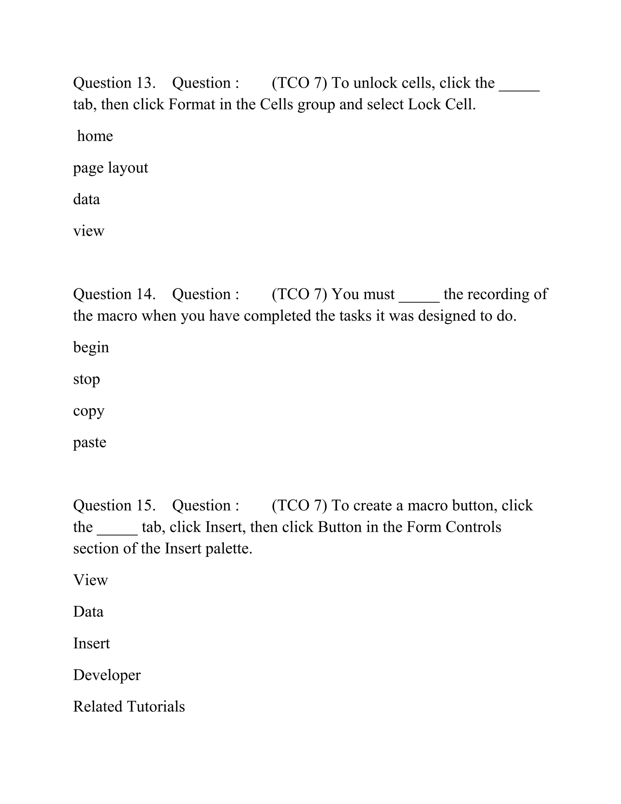 Question 13. Question : (TCO 7) To unlock cells, click the _____
tab, then click Format in the Cells group and select Lock Cell.
home
page layout
data
view
Question 14. Question : (TCO 7) You must _____ the recording of
the macro when you have completed the tasks it was designed to do.
begin
stop
copy
paste
Question 15. Question : (TCO 7) To create a macro button, click
the _____ tab, click Insert, then click Button in the Form Controls
section of the Insert palette.
View
Data
Insert
Developer
Related Tutorials
 