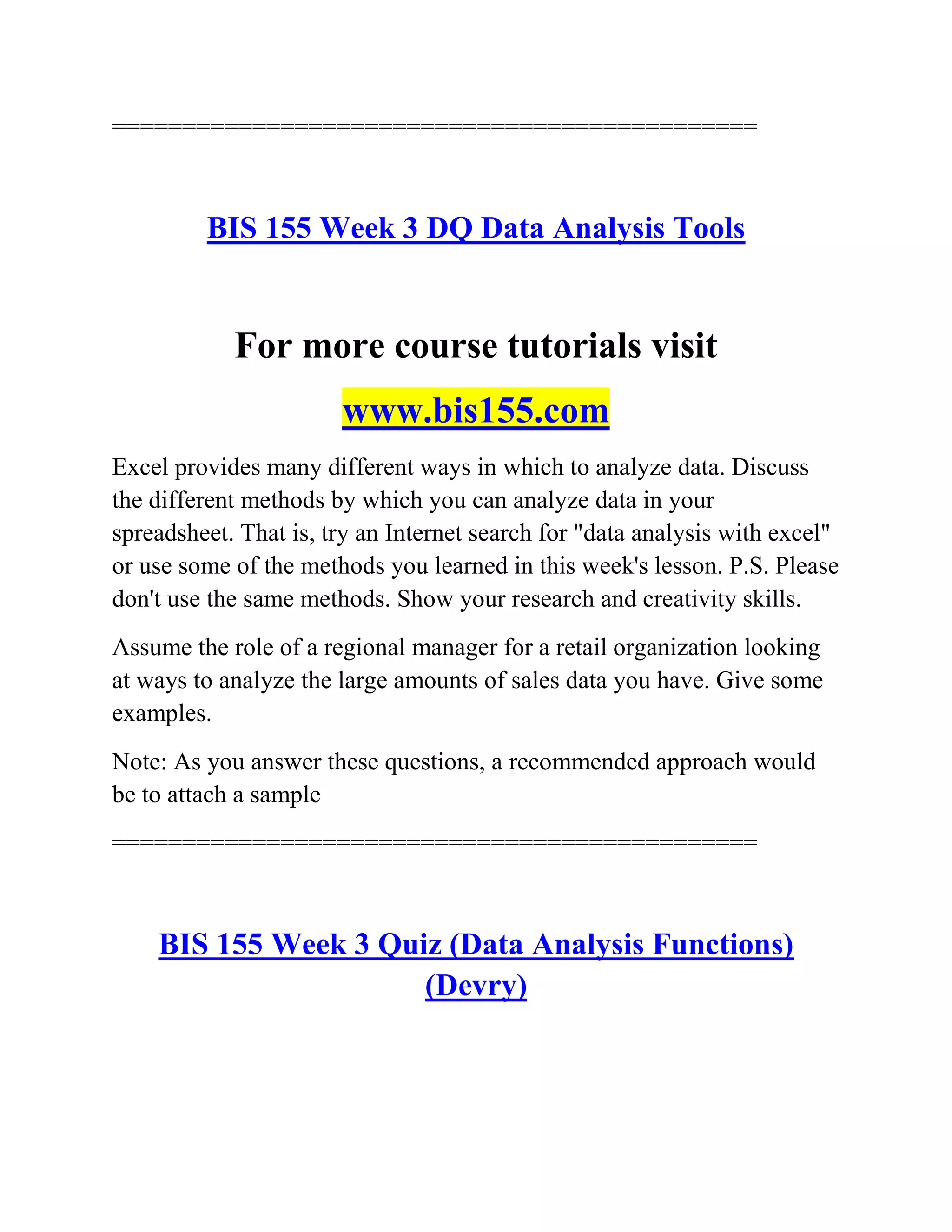 ==============================================
BIS 155 Week 3 DQ Data Analysis Tools
For more course tutorials visit
www.bis155.com
Excel provides many different ways in which to analyze data. Discuss
the different methods by which you can analyze data in your
spreadsheet. That is, try an Internet search for "data analysis with excel"
or use some of the methods you learned in this week's lesson. P.S. Please
don't use the same methods. Show your research and creativity skills.
Assume the role of a regional manager for a retail organization looking
at ways to analyze the large amounts of sales data you have. Give some
examples.
Note: As you answer these questions, a recommended approach would
be to attach a sample
==============================================
BIS 155 Week 3 Quiz (Data Analysis Functions)
(Devry)
 